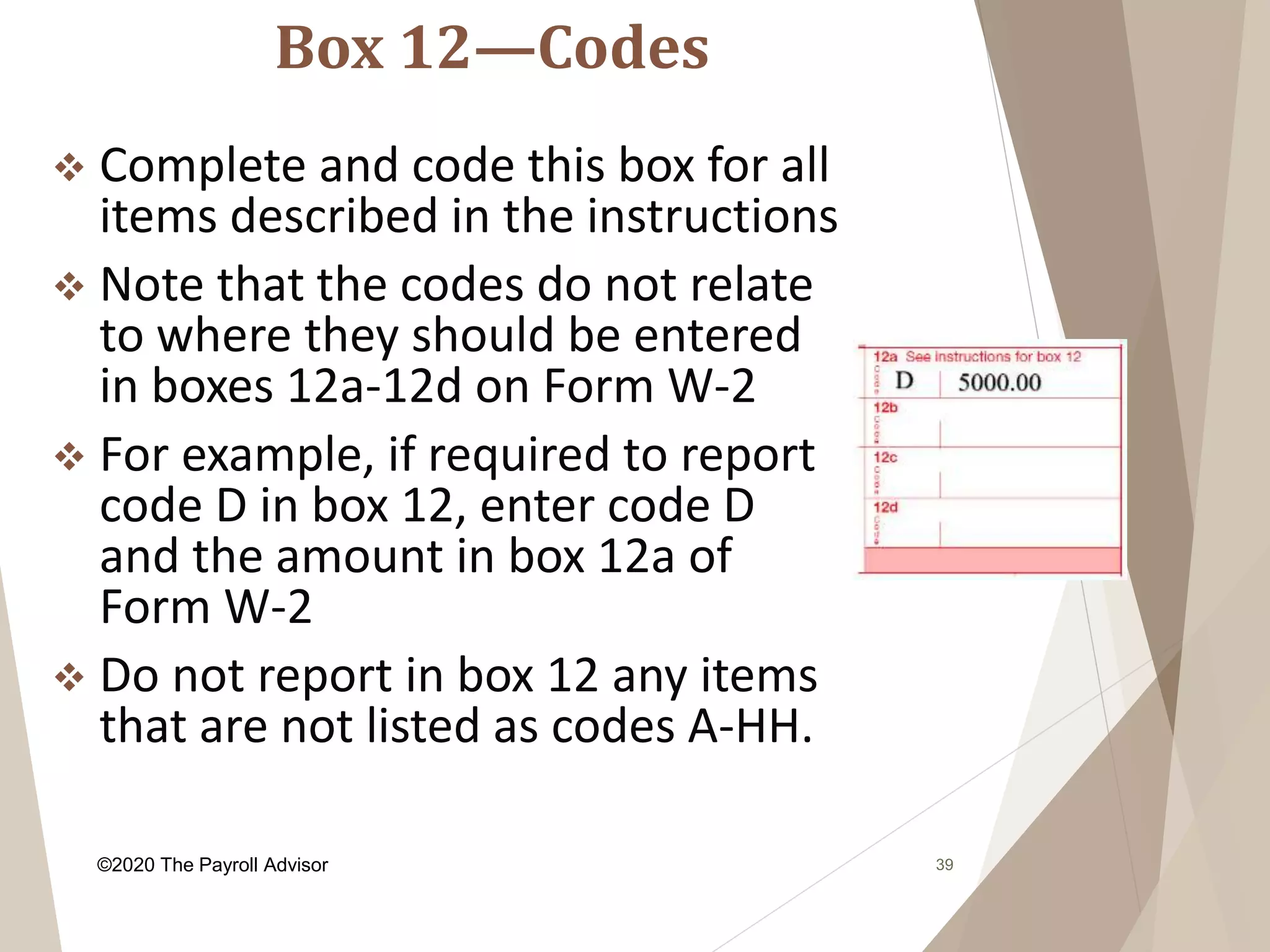 Box 12—Codes
39
 Complete and code this box for all
items described in the instructions
 Note that the codes do not relate
to where they should be entered
in boxes 12a-12d on Form W-2
 For example, if required to report
code D in box 12, enter code D
and the amount in box 12a of
Form W-2
 Do not report in box 12 any items
that are not listed as codes A-HH.
©2020 The Payroll Advisor
 