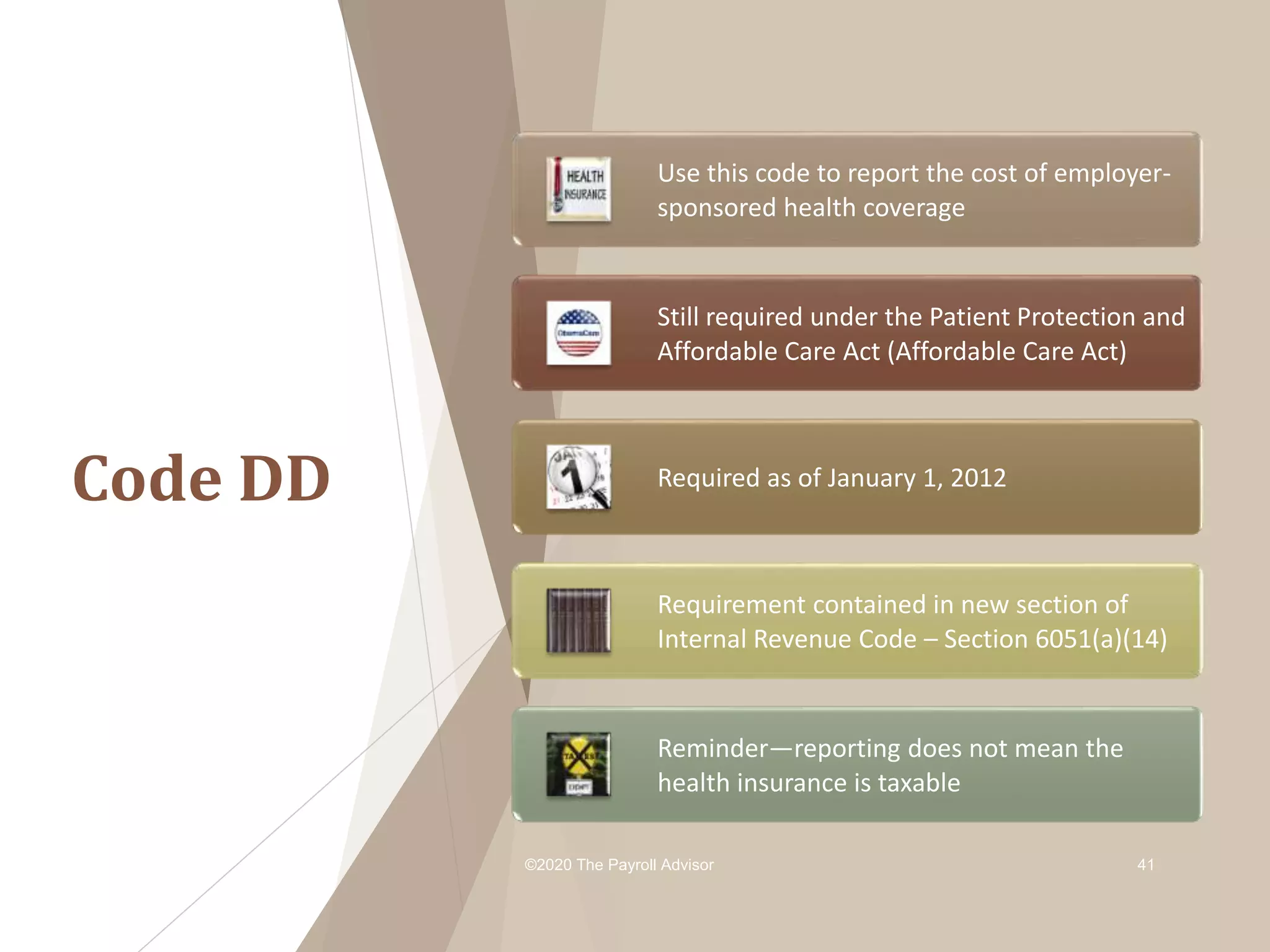 Code DD
©2020 The Payroll Advisor 41
Use this code to report the cost of employer-
sponsored health coverage
Still required under the Patient Protection and
Affordable Care Act (Affordable Care Act)
Required as of January 1, 2012
Requirement contained in new section of
Internal Revenue Code – Section 6051(a)(14)
Reminder—reporting does not mean the
health insurance is taxable
 