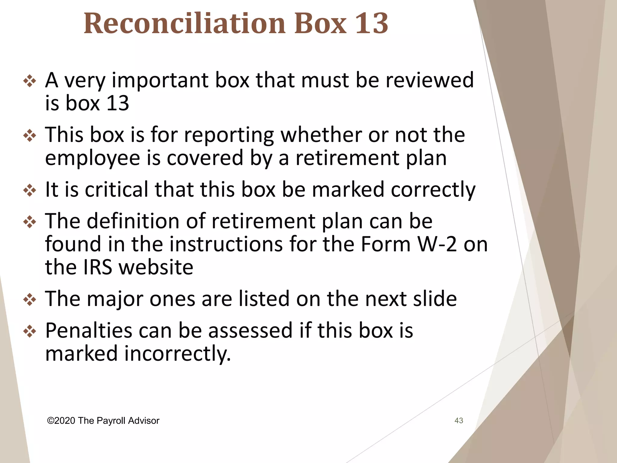 Reconciliation Box 13
43
 A very important box that must be reviewed
is box 13
 This box is for reporting whether or not the
employee is covered by a retirement plan
 It is critical that this box be marked correctly
 The definition of retirement plan can be
found in the instructions for the Form W-2 on
the IRS website
 The major ones are listed on the next slide
 Penalties can be assessed if this box is
marked incorrectly.
©2020 The Payroll Advisor
 