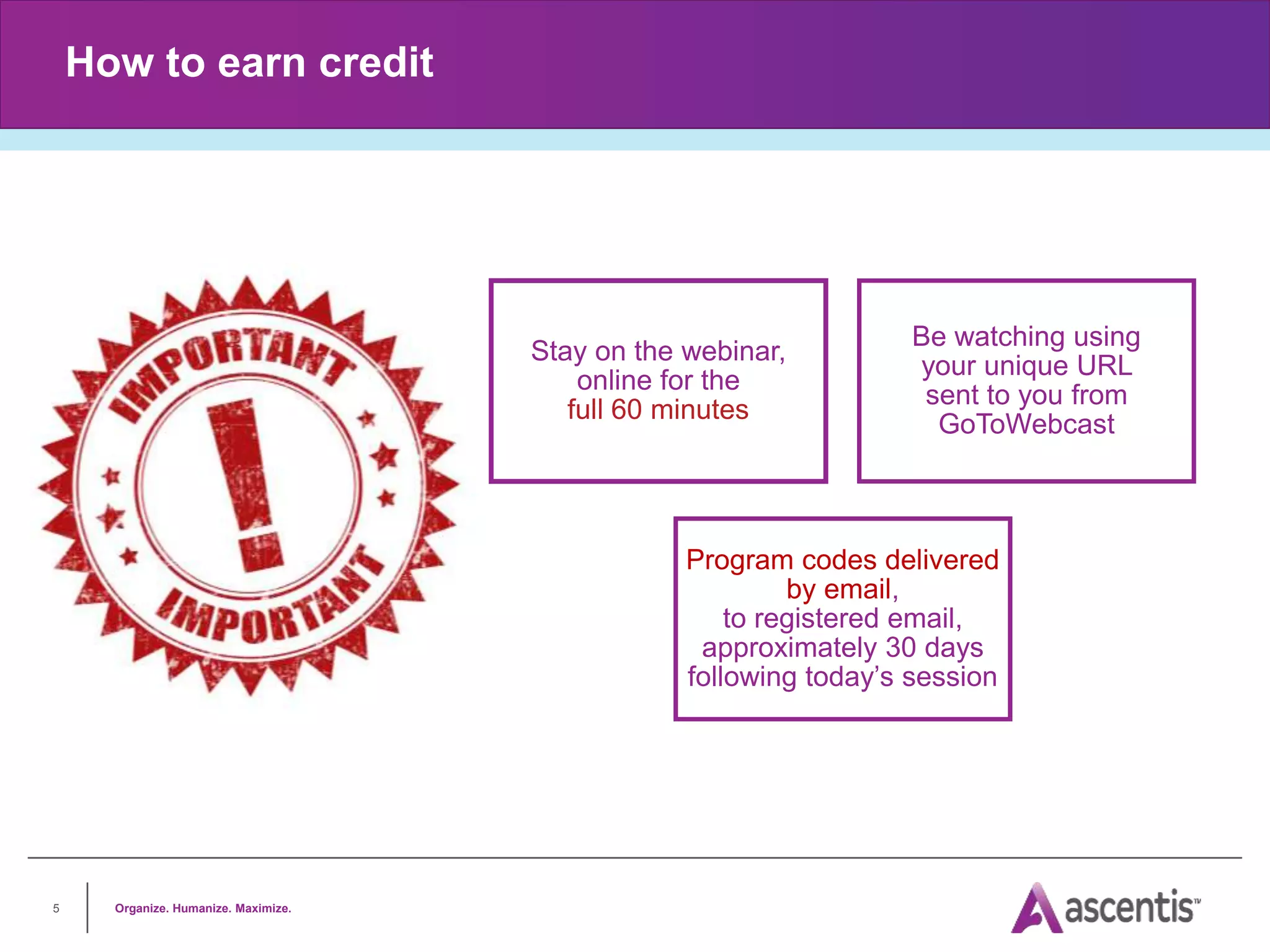 Organize. Humanize. Maximize.
5
How to earn credit
Stay on the webinar,
online for the
full 60 minutes
Be watching using
your unique URL
sent to you from
GoToWebcast
Program codes delivered
by email,
to registered email,
approximately 30 days
following today’s session
 