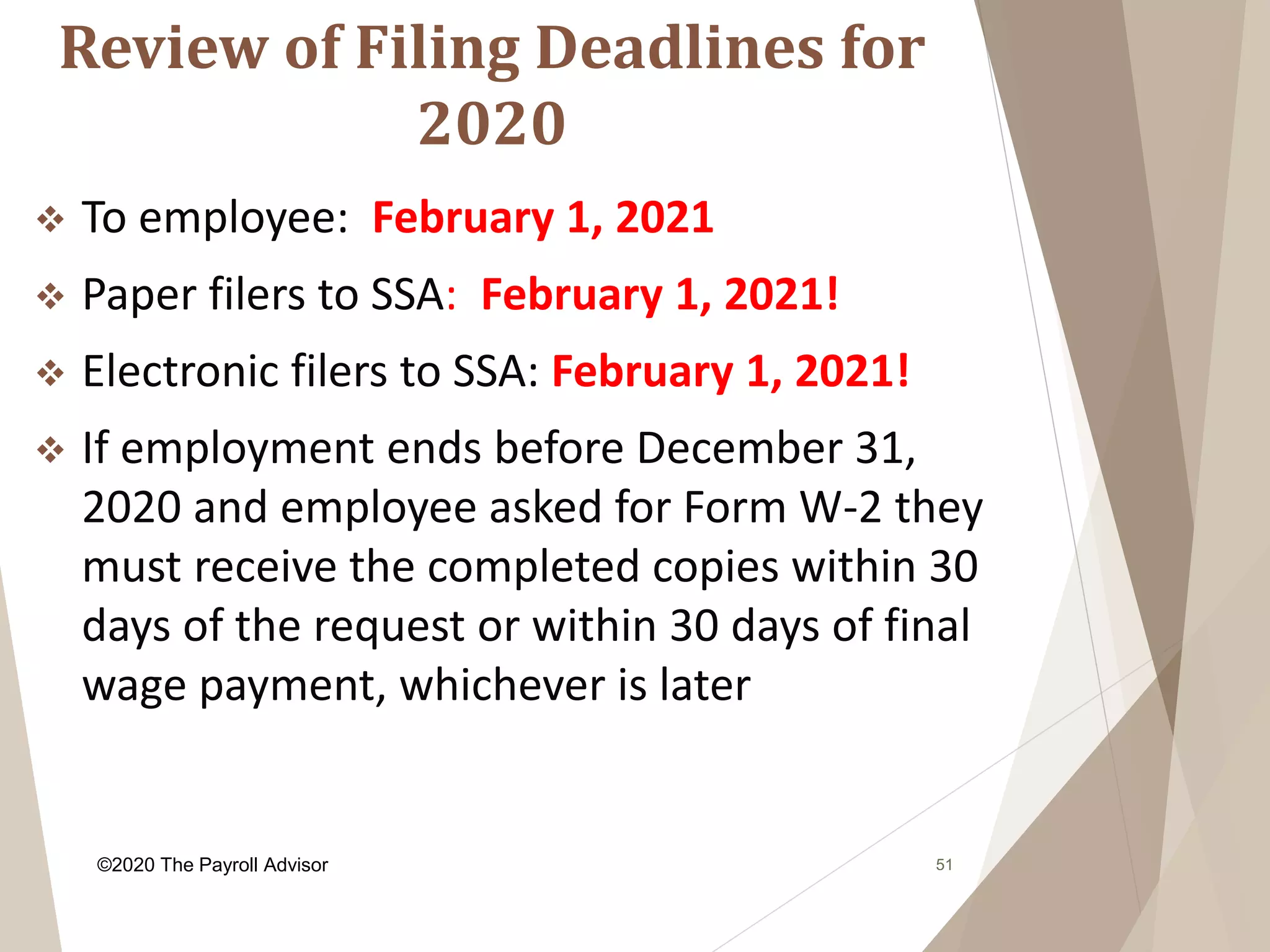 Review of Filing Deadlines for
2020
51
 To employee: February 1, 2021
 Paper filers to SSA: February 1, 2021!
 Electronic filers to SSA: February 1, 2021!
 If employment ends before December 31,
2020 and employee asked for Form W-2 they
must receive the completed copies within 30
days of the request or within 30 days of final
wage payment, whichever is later
©2020 The Payroll Advisor
 
