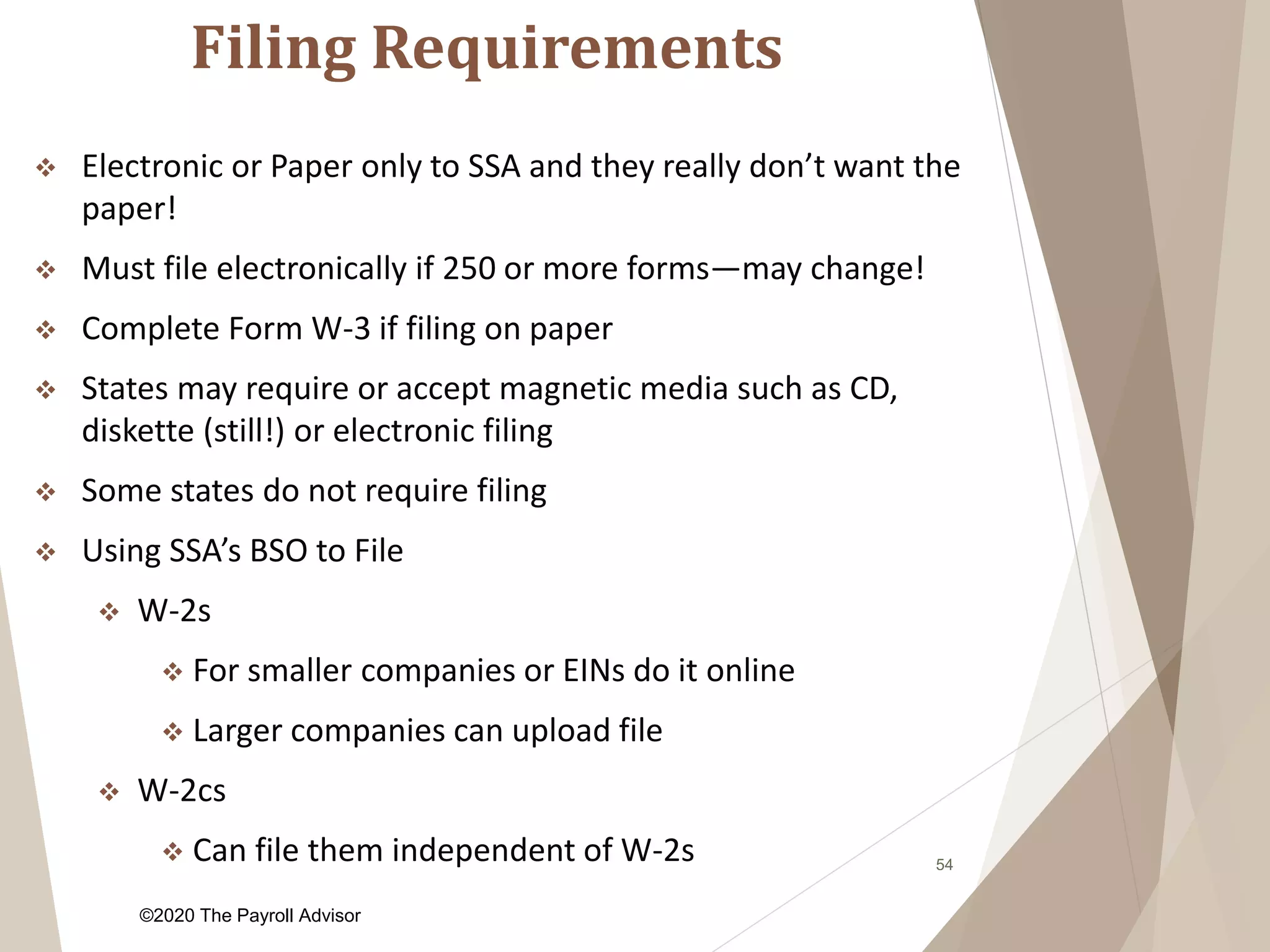 Filing Requirements
54
 Electronic or Paper only to SSA and they really don’t want the
paper!
 Must file electronically if 250 or more forms—may change!
 Complete Form W-3 if filing on paper
 States may require or accept magnetic media such as CD,
diskette (still!) or electronic filing
 Some states do not require filing
 Using SSA’s BSO to File
 W-2s
 For smaller companies or EINs do it online
 Larger companies can upload file
 W-2cs
 Can file them independent of W-2s
©2020 The Payroll Advisor
 