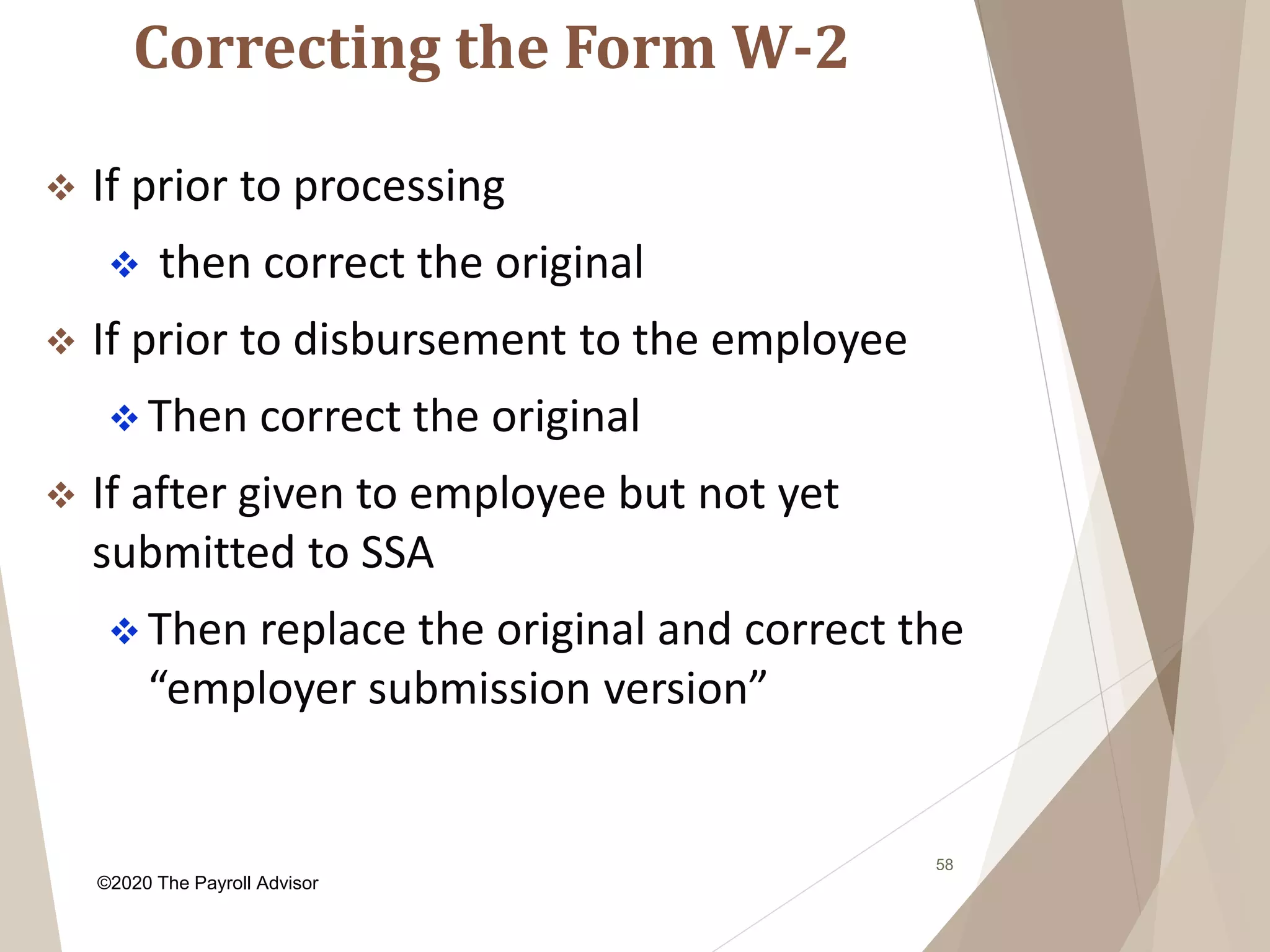 Correcting the Form W-2
58
 If prior to processing
 then correct the original
 If prior to disbursement to the employee
 Then correct the original
 If after given to employee but not yet
submitted to SSA
 Then replace the original and correct the
“employer submission version”
©2020 The Payroll Advisor
 