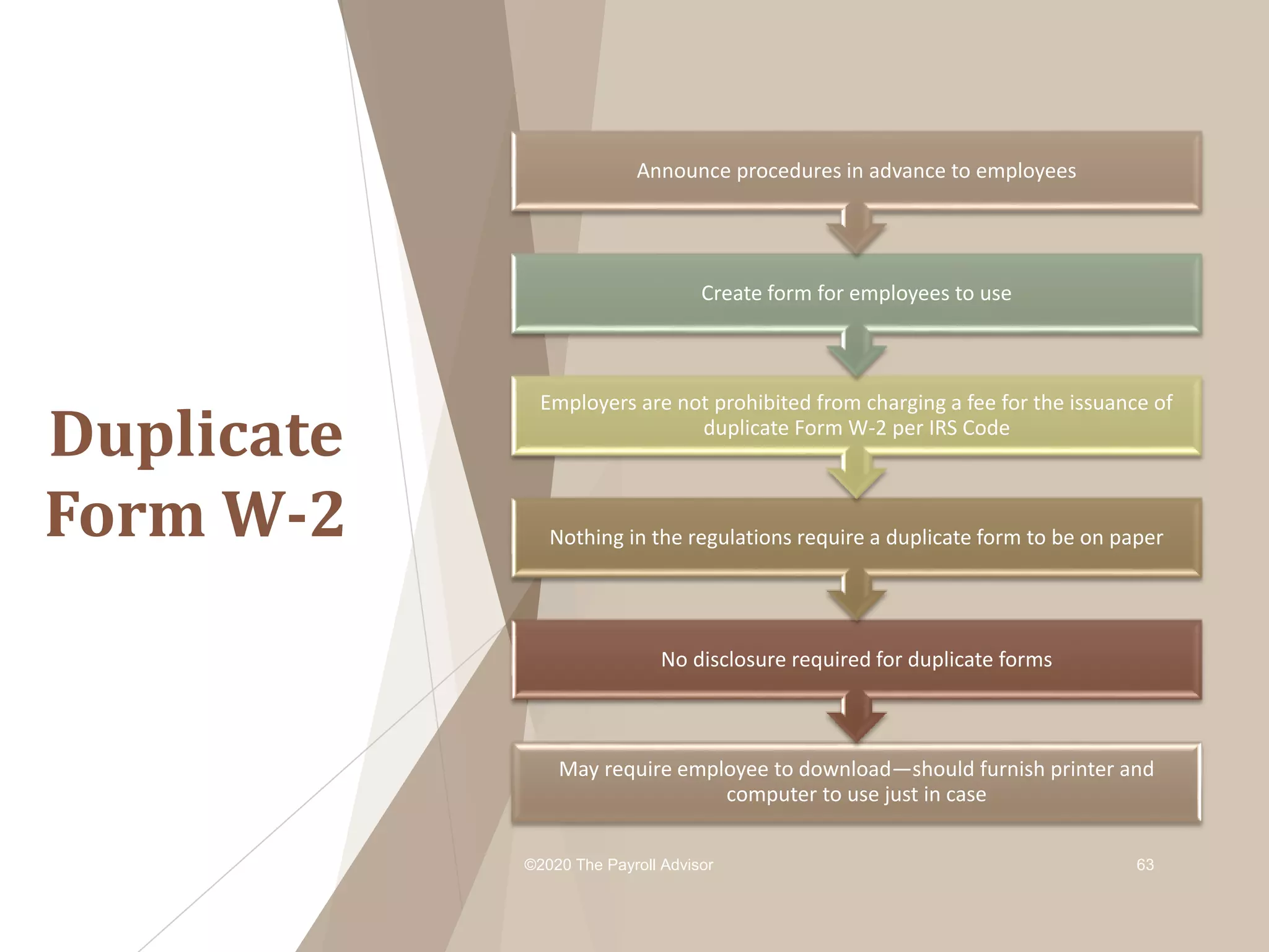 Duplicate
Form W-2
©2020 The Payroll Advisor 63
May require employee to download—should furnish printer and
computer to use just in case
No disclosure required for duplicate forms
Nothing in the regulations require a duplicate form to be on paper
Employers are not prohibited from charging a fee for the issuance of
duplicate Form W-2 per IRS Code
Create form for employees to use
Announce procedures in advance to employees
 