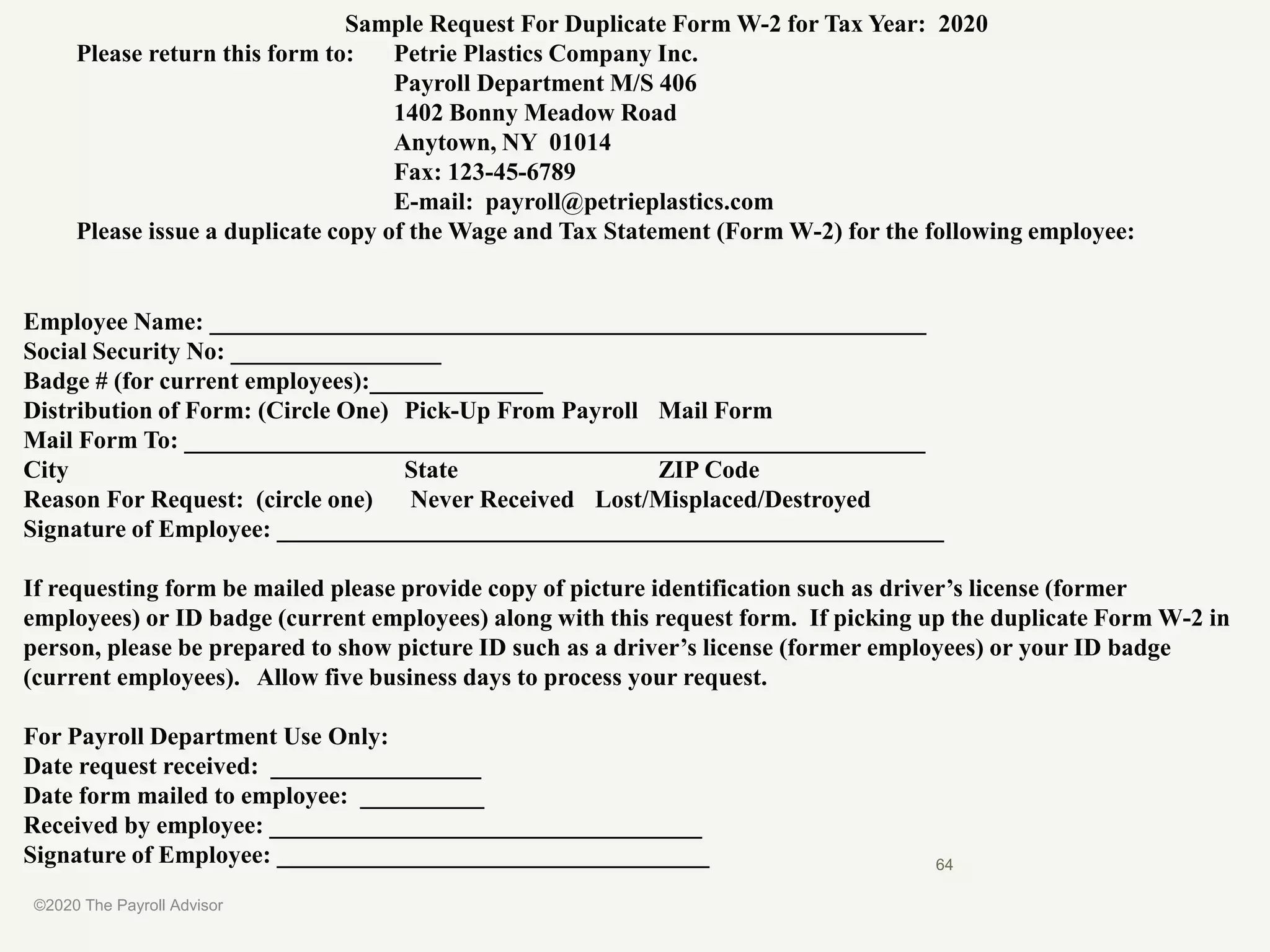 Sample Request For Duplicate Form W-2 for Tax Year: 2020
Please return this form to: Petrie Plastics Company Inc.
Payroll Department M/S 406
1402 Bonny Meadow Road
Anytown, NY 01014
Fax: 123-45-6789
E-mail: payroll@petrieplastics.com
Please issue a duplicate copy of the Wage and Tax Statement (Form W-2) for the following employee:
Employee Name: __________________________________________________________
Social Security No: _________________
Badge # (for current employees):______________
Distribution of Form: (Circle One) Pick-Up From Payroll Mail Form
Mail Form To: ____________________________________________________________
City State ZIP Code
Reason For Request: (circle one) Never Received Lost/Misplaced/Destroyed
Signature of Employee: ______________________________________________________
If requesting form be mailed please provide copy of picture identification such as driver’s license (former
employees) or ID badge (current employees) along with this request form. If picking up the duplicate Form W-2 in
person, please be prepared to show picture ID such as a driver’s license (former employees) or your ID badge
(current employees). Allow five business days to process your request.
For Payroll Department Use Only:
Date request received: _________________
Date form mailed to employee: __________
Received by employee: ___________________________________
Signature of Employee: ___________________________________
©2020 The Payroll Advisor
64
 