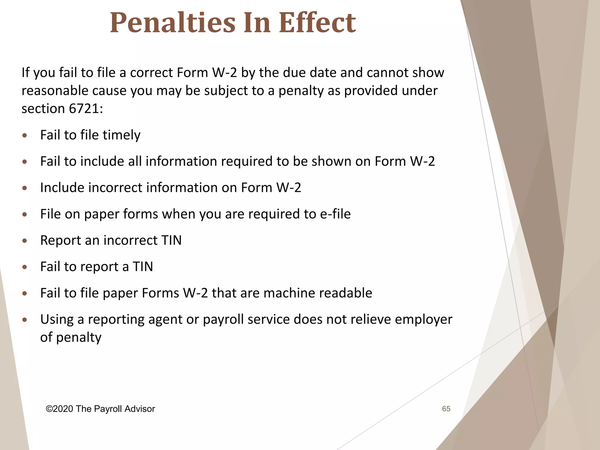 Penalties In Effect
65
If you fail to file a correct Form W-2 by the due date and cannot show
reasonable cause you may be subject to a penalty as provided under
section 6721:
 Fail to file timely
 Fail to include all information required to be shown on Form W-2
 Include incorrect information on Form W-2
 File on paper forms when you are required to e-file
 Report an incorrect TIN
 Fail to report a TIN
 Fail to file paper Forms W-2 that are machine readable
 Using a reporting agent or payroll service does not relieve employer
of penalty
©2020 The Payroll Advisor
 
