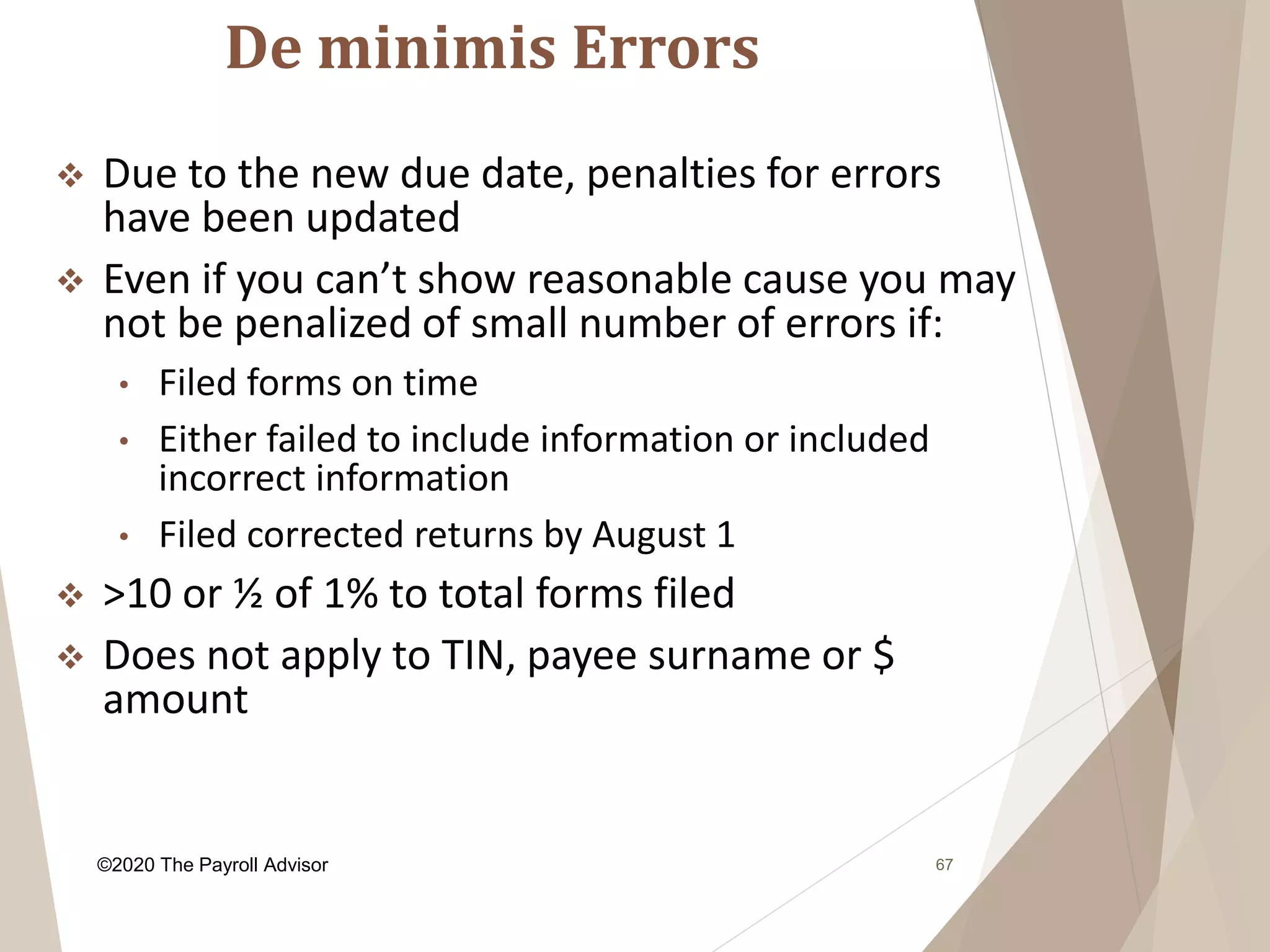 De minimis Errors
67
 Due to the new due date, penalties for errors
have been updated
 Even if you can’t show reasonable cause you may
not be penalized of small number of errors if:
• Filed forms on time
• Either failed to include information or included
incorrect information
• Filed corrected returns by August 1
 >10 or ½ of 1% to total forms filed
 Does not apply to TIN, payee surname or $
amount
©2020 The Payroll Advisor
 