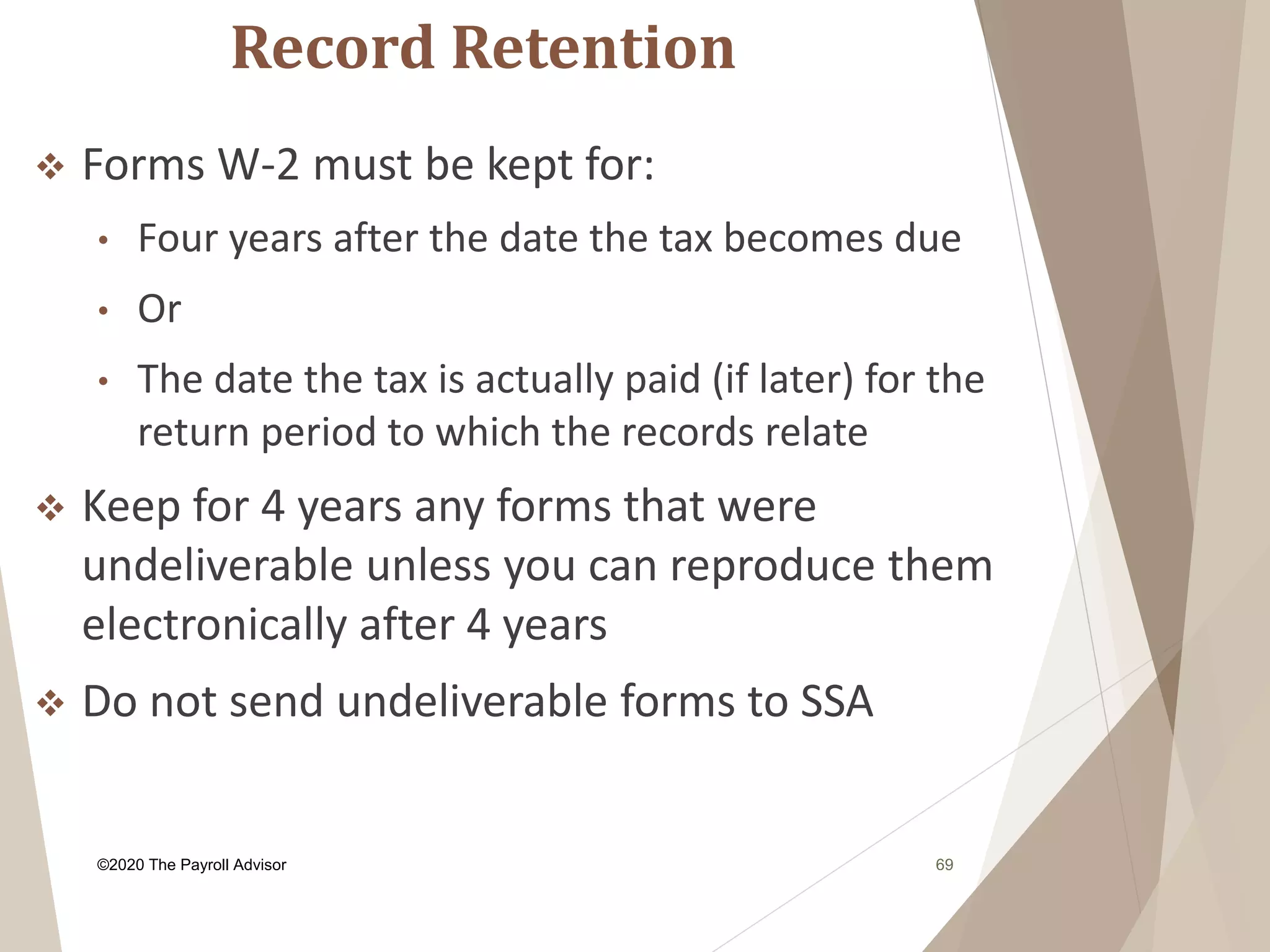 Record Retention
©2020 The Payroll Advisor 69
 Forms W-2 must be kept for:
• Four years after the date the tax becomes due
• Or
• The date the tax is actually paid (if later) for the
return period to which the records relate
 Keep for 4 years any forms that were
undeliverable unless you can reproduce them
electronically after 4 years
 Do not send undeliverable forms to SSA
 