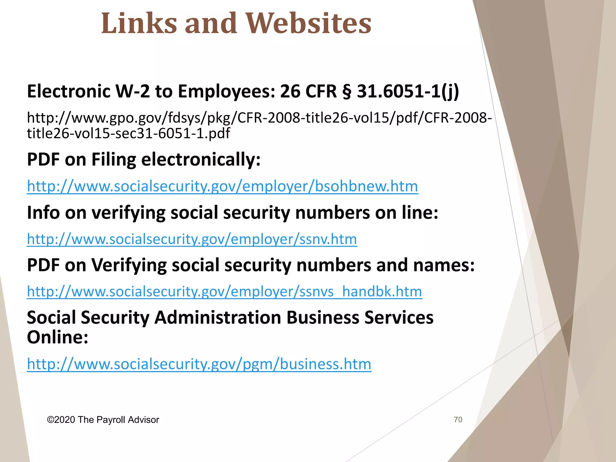 Links and Websites
70
Electronic W-2 to Employees: 26 CFR § 31.6051-1(j)
http://www.gpo.gov/fdsys/pkg/CFR-2008-title26-vol15/pdf/CFR-2008-
title26-vol15-sec31-6051-1.pdf
PDF on Filing electronically:
http://www.socialsecurity.gov/employer/bsohbnew.htm
Info on verifying social security numbers on line:
http://www.socialsecurity.gov/employer/ssnv.htm
PDF on Verifying social security numbers and names:
http://www.socialsecurity.gov/employer/ssnvs_handbk.htm
Social Security Administration Business Services
Online:
http://www.socialsecurity.gov/pgm/business.htm
©2020 The Payroll Advisor
 