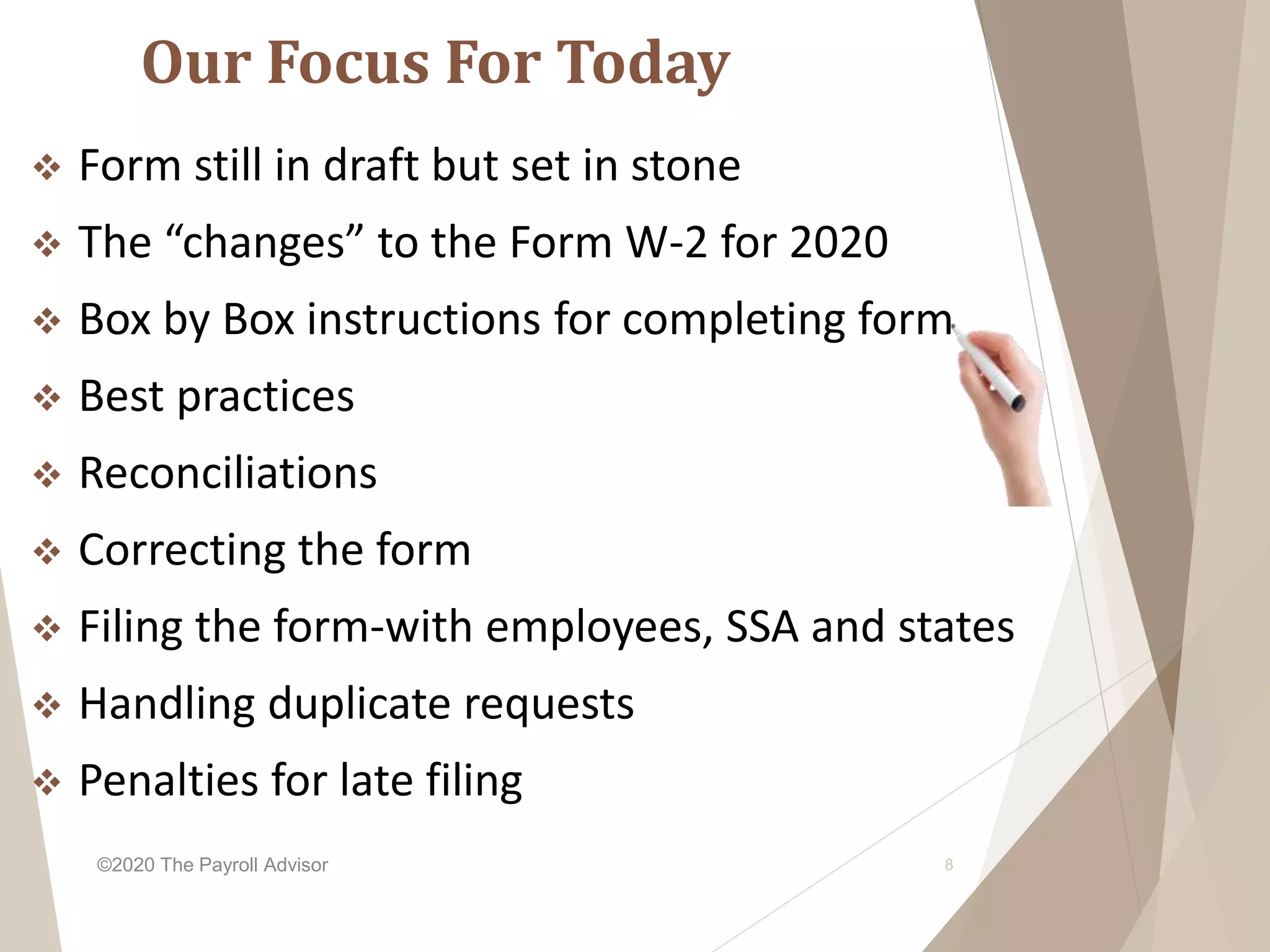 Our Focus For Today
 Form still in draft but set in stone
 The “changes” to the Form W-2 for 2020
 Box by Box instructions for completing form
 Best practices
 Reconciliations
 Correcting the form
 Filing the form-with employees, SSA and states
 Handling duplicate requests
 Penalties for late filing
©2020 The Payroll Advisor 8
 
