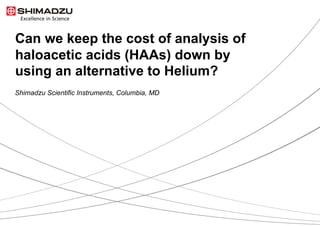 Can we keep the cost of analysis of
haloacetic acids (HAAs) down by
using an alternative to Helium?
Shimadzu Scientific Instruments, Columbia, MD
 
