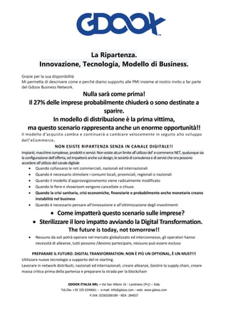 GDOOX ITALIA SRL – Via San Vittore 16 - Landriano (Pv)) – Italy
Tel./fax +39 335 6340661 - e-mail: info@gdoox.com - web: www.gdoox.com
P.IVA: 02565300189 - REA: 284037
La Ripartenza.
Innovazione, Tecnologia, Modello di Business.
Grazie per la sua disponibilità
Mi permetta di descrivere come e perché diamo supporto alle PMI insieme al nostro invito a far parte
del Gdoox Business Network.
Nulla sarà come prima!
Il 27% delle imprese probabilmente chiuderà o sono destinate a
sparire.
In modello di distribuzione è la prima vittima,
ma questo scenario rappresenta anche un enorme opportunità!!
Il modello d’acquisto cambia e continuerà a cambiare velocemente in seguito allo sviluppo
dell’eCommerce.
NON ESISTE RIPARTENZA SENZA IN CANALE DIGITALE!!
Impianti,macchinecomplesse,prodottieservizi:Nonesistealcunlimiteall’utilizzodel’e-commerceNET,qualunquesia
laconfigurazionedell’offerta,edimpatteràanchesuldesign,lesocietàdiconsulenzaediservizicheorapossono
accedereall’utilizzodelcanaledigitale
• Quando collassano le reti commerciali, nazionali ed internazionali
• Quando è necessario stimolare i consumi locali, provinciali, regionali o nazionali
• Quando il modello d’approvvigionamento viene radicalmente modificato
• Quando le fiere e showroom vengono cancellate o chiuse.
• Quando la crisi sanitaria, crisi economiche, finanziarie e probabilmente anche monetarie creano
instabilità nel business
• Quando è necessario pensare all’innovazione e all’ottimizzazione degli investimenti
• Come impatterà questo scenario sulle imprese?
• Sterilizzare il loro impatto avviando la Digital Transformation.
The future is today, not tomorrow!!
• Nessuno da soli potrà operare nel mercato globalizzato ed interconnesso, gli operatori hanno
necessità di alleanze, tutti possono /devono partecipare, nessuno può essere escluso
PREPARARE IL FUTURO: DIGITAL TRANSFORMATION: NON È PIÙ UN OPTIONAL, È UN MUST!!!
Utilizzare nuove tecnologie a supporto del re-starting.
Lavorare in network distribuiti, nazionali ed internazionali, creare alleanze, Gestire la supply chain, creare
massa critica prima della partenza e preparare la strada per la blockchain
 