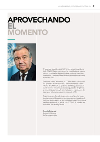 LAS REGIONES EN EL CENTRO DE LA RESPUESTA AL VIH 3
Al igual que la epidemia del VIH lo hizo antes, la pandemia
de la COVID-19 está exponiendo las fragilidades de nuestro
mundo, incluidas las desigualdades económicas y sociales
persistentes y las inversiones lamentablemente inadecuadas
en salud pública.
En muchas partes del mundo, la COVID-19 está sumándose
a la epidemia de VIH en curso. Como lo muestra el último
informe de ONUSIDA, la epidemia del VIH sigue siendo un
asunto enorme e inconcluso. Las desigualdades de género,
la violencia de género, y la criminalización y marginación de
los grupos vulnerables siguen impulsando el VIH.
Esta crisis es una llamada de atención para hacer las cosas
de otra manera. Necesitamos una recuperación basada en la
justicia económica y social, ya que las brechas en la respuesta
a ambas pandemias, ya sea de VIH o COVID-19, pueden ser
explicadas por la desigualdad.
APROVECHANDO
EL
MOMENTO
—
António Guterres
Secretario General
de Naciones Unidas
 
