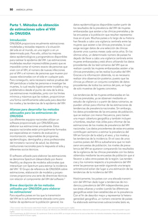 50 AMÉRICA LATINA
Parte 1. Métodos de obtención
de estimaciones sobre el VIH
de ONUSIDA
Introducción
ONUSIDA proporciona anualmente estimaciones
modeladas y revisadas respecto a la situación
del sida en el mundo, en una región o en un
determinado país. Para ello, utiliza los mejores
datos epidemiológicos y programáticos disponibles
para rastrear la epidemia del VIH. Las estimaciones
modeladas resultan imprescindibles puesto que es
imposible contar el número exacto de personas que
viven con el VIH, el número de nuevas infecciones
por el VIH o el número de personas que mueren por
causas relacionadas con el sida en cualquier país.
Para conseguirlo, sería necesario realizar pruebas del
VIH periódicas a todas las personas e investigar las
muertes, lo cual resulta logísticamente inviable y muy
problemático desde el punto de vista de la ética.
Las estimaciones modeladas, junto con los límites
mínimos y máximos que las rodean, proporcionan
una forma científicamente adecuada para describir
los niveles y las tendencias de la epidemia del VIH.
Alianzas para desarrollar los métodos
adecuados para las estimaciones de
ONUSIDA
Los diferentes equipos nacionales utilizan un
software proporcionado por ONUSIDA para
elaborar sus estimaciones anualmente. Estos
equipos nacionales están principalmente formados
por especialistas en materia de evaluación y
monitorización, responsables de programas,
epidemiólogos, demógrafos y otros profesionales
del ministerio nacional de salud, las distintas
instituciones nacionales para la respuesta al sida y
diferentes socios técnicos.
El software utilizado para elaborar las estimaciones
se denomina Spectrum (desarrollado por Avenir
Health) y se dispone de modelos adicionales que
interactúan con Spectrum para estimar la incidencia
del VIH.1
El Grupo de referencia de ONUSIDA sobre
estimaciones, elaboración de modelos y proyec-
ciones proporciona una serie de directrices técnicas
con relación al componente del VIH del software.2
Breve descripción de los métodos
utilizados por ONUSIDA para elaborar
las estimaciones3
Para aquellos países en los que la transmisión
del VIH es lo suficientemente elevada como para
hablar de epidemia en la población general, los
datos epidemiológicos disponibles suelen partir de
los resultados de la prevalencia del VIH de mujeres
embarazadas que asisten a las clínicas prenatales y de
las encuestas a la población que resultan representa-
tivas en el país. Muchos países a lo largo de su historia
han llevado a cabo una vigilancia centinela entre las
mujeres que asisten a las clínicas prenatales, la cual
exige recoger datos de una selección de clínicas
durante unos cuantos meses cada varios años. En los
últimos años, un determinado número de países ha
dejado de llevar a cabo una vigilancia centinela entre
mujeres embarazadas y está ahora utilizando los datos
procedentes de los test rutinarios del VIH que se
realizan cuando las mujeres embarazadas asisten a las
clínicas prenatales y se les realiza la prueba del VIH.
Gracias a la información obtenida, no es necesario
realizar otra observación posterior, puesto que las
clínicas ya ofrecen un conjunto completo de datos
procedentes de todos los centros del país, en lugar
de solo muestras de lugares concretos.
Las tendencias de las mujeres embarazadas en las
clínicas prenatales, ya se observen mediante un
estudio de vigilancia o a partir de datos rutinarios, se
pueden utilizar para informar de las estimaciones de
tendencias de prevalencia nacionales. Sin embargo,
los datos procedentes de las encuestas de población,
que se realizan con menor frecuencia, pero tienen
una mayor cobertura geográfica y también incluyen
a hombres, resultan más útiles para informar de las
estimaciones de los niveles de prevalencia del VIH
nacionales. Los datos procedentes de estas encuestas
contribuyen asimismo a estimar la prevalencia del
VIH en función de la edad y el sexo, y los niveles y
las tendencias de la incidencia. En el caso de unos
cuantos países del África subsahariana que no reali-
zaron encuestas de población, los niveles de preva-
lencia del VIH se ajustaron comparando los resultados
de la vigilancia de las clínicas prenatales con los datos
obtenidos mediante las encuestas de población que sí
llevaron a cabo otros países de la región. Las tenden-
cias y los números respecto a la prevalencia del VIH
entre las personas que están siguiendo una terapia
antirretroviral solían dar lugar a una estimación de las
tendencias de la incidencia del VIH.
Históricamente, los países con una elevada transmi-
sión del VIH han dado lugar a tendencias de inci-
dencia y prevalencia del VIH independientes para
sus áreas urbanas y rurales cuando las diferencias
geográficas están bien establecidas en la prevalencia.
Con el fin de describir mejor y representar la hetero-
geneidad geográfica, un número creciente de países
ha elaborado estimaciones subnacionales (esto es,
1 Para conocer más información sobre Avenir Heatlh, visite www.avenirhealth.org (en inglés).
2 Para conocer más información con relación al Grupo de referencia de ONUSIDA sobre estimaciones, elaboración de modelos y proyecciones, visite www.epidem.org (en
inglés).
3 En el suplemento de 2019 (volumen 33, suplemento 3) de la revista AIDS, se incluyen artículos en los que se describen los métodos empleados: https://journals.lww.com/
aidsonline/toc/2019/12153 (en inglés).
 