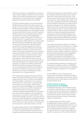 LAS REGIONES EN EL CENTRO DE LA RESPUESTA AL VIH 51
referentes a la provincia o el estado) que, en algunos
casos, también reflejan las diferencias entre las zonas
rurales y las urbanas. Estas estimaciones o tendencias
subnacionales o rurales-urbanas se han agregado
después para obtener estimaciones nacionales.
En todos los demás países en los que la transmisión
del VIH tiene lugar sobre todo entre los grupos de
población clave con mayor riesgo de contraer el VIH y
donde se puede hablar de un nivel de epidemia bajo,
las estimaciones proceden tanto de la vigilancia entre
los grupos de población clave y la población general,
de bajo riesgo, como de los datos proporcionados
con relación a los casos de VIH, dependiendo
siempre de los datos que resulten más fiables en un
determinado país. En aquellos países que cuentan
con datos de gran calidad respecto a la vigilancia del
VIH entre los grupos de población clave, los datos
de los estudios de prevalencia del VIH repetidos
y centrados en los grupos de población clave se
utilizan nuevamente para obtener las estimaciones
y las tendencias nacionales. Las estimaciones del
tamaño de los grupos de población clave se obtienen
cada vez más empíricamente en cada país. Cuando
se carece de estudios, las estimaciones se realizan
a partir de los valores regionales y del consenso
entre expertos. Otras fuentes de datos, como los
datos referentes a los casos comunicados de VIH, las
encuestas de población y la vigilancia entre mujeres
embarazas, se utilizan para estimar la prevalencia
del VIH en la población general y de bajo riesgo.
Las curvas de prevalencia del VIH y los números de
personas en tratamiento antirretroviral se utilizan
entonces para calcular las tendencias nacionales
relacionadas con la incidencia del VIH.
En la mayoría de los países de Europa occidental y
central y de América del Norte, así como en muchos
países de América Latina, el Caribe, Oriente Medio
y el norte de África, todos ellos con una vigilancia
insuficiente de los casos de VIH o con pocos datos
de encuestas, hay, sin embargo, sólidos sistemas
para comunicar las enfermedades. Así, por ejemplo,
la información de los casos de VIH y los datos de
muertes relacionadas con el sida proceden de
sistemas de registros fundamentales que se emplean
para informar de las tendencias y de los niveles en
la prevalencia y la incidencia nacional del VIH. Todos
estos métodos también permiten a los países tener en
cuenta las pruebas de registros incompletos o retrasos
en lo referente a la transmisión de los datos de casos
de VIH. Del mismo modo, permiten ver la clasificación
incorrecta de las muertes relacionadas con el sida.
En todos aquellos países en los que ONUSIDA apoya
la elaboración de las estimaciones, las hipótesis
con relación a la efectividad de la ampliación de los
programas del VIH y los patrones de la transmisión
del VIH y la progresión de la enfermedad se utilizan
para obtener estimaciones específicas por edad
y sexo del número de personas que viven con el
VIH, las nuevas infecciones por el VIH, las personas
que fallecen por enfermedades relacionadas con el
sida y otros indicadores importantes (incluyéndose
aquí las estadísticas referentes a la cobertura de los
programas de tratamiento). Todas estas hipótesis
parten de la revisión de publicaciones sistemáticas
y de los análisis de datos en bruto procedentes de
estudios llevados a cabo por expertos del ámbito
científico. Los datos demográficos de población,
entre ellos las estimaciones de fertilidad, se han
extraído de los archivos de datos de 2019 para las
Perspectivas de la Población Mundial de la División
de Población de las Naciones Unidas o de censos
recientes (1).
Las contribuciones seleccionadas para el modelo,
incluyéndose aquí el número de personas en terapia
antirretroviral y el número de mujeres con acceso
a los servicios para prevenir la transmisión vertical
del VIH, se revisan y validan en alianza con el Fondo
de las Naciones Unidas para la Infancia (UNICEF),
la Organización Mundial de la Salud (OMS), el
Gobierno de los Estados Unidos de América, el
Fondo Mundial de Lucha contra el Sida, la Tubercu-
losis y la Malaria (el Fondo Mundial) y otros socios.
Los archivos finales enviados por los países con los
resultados del modelado se revisan en ONUSIDA
para garantizar que los resultados sean comparables
tanto entre regiones y países como a lo largo del
tiempo.
En el año 2020, se crearon las estimaciones
subnacionales, que utilizaron 39 países en el África
subsahariana. Los métodos para la creación de estas
estimaciones subnacionales aparecen explicados en
la parte 4 de este anexo.
Límites inciertos en torno a
las estimaciones de ONUSIDA
El software de estimación calcula límites inciertos
con relación a cada estimación. Los límites definen
el rango dentro del cual reside el valor verdadero (si
se puede medir). Cuando los límites son estrechos,
la estimación es precisa, mientras que los límites
amplios indican que hay una mayor incertidumbre
respecto a la estimación.
En aquellos países que utilizan los datos
procedentes de la vigilancia del VIH, la cantidad y
las fuentes de los datos disponibles determinan, en
parte, la precisión de las estimaciones. Los países
con más datos recabados mediante la vigilancia
de casos de VIH tienen rangos más pequeños que
aquellos otros países con menos datos obtenidos
 