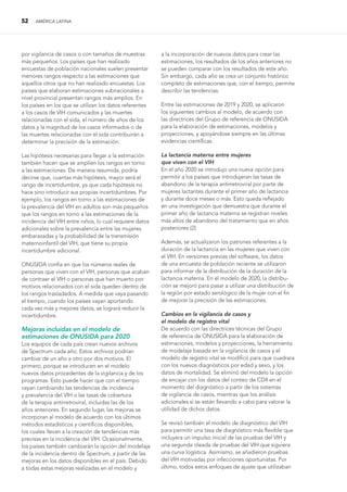 52 AMÉRICA LATINA
por vigilancia de casos o con tamaños de muestras
más pequeños. Los países que han realizado
encuestas de población nacionales suelen presentar
menores rangos respecto a las estimaciones que
aquellos otros que no han realizado encuestas. Los
países que elaboran estimaciones subnacionales a
nivel provincial presentan rangos más amplios. En
los países en los que se utilizan los datos referentes
a los casos de VIH comunicados y las muertes
relacionadas con el sida, el número de años de los
datos y la magnitud de los casos informados o de
las muertes relacionadas con el sida contribuirán a
determinar la precisión de la estimación.
Las hipótesis necesarias para llegar a la estimación
también hacen que se amplíen los rangos en torno
a las estimaciones. De manera resumida, podría
decirse que, cuantas más hipótesis, mayor será el
rango de incertidumbre, ya que cada hipótesis no
hace sino introducir sus propias incertidumbres. Por
ejemplo, los rangos en torno a las estimaciones de
la prevalencia del VIH en adultos son más pequeños
que los rangos en torno a las estimaciones de la
incidencia del VIH entre niños, lo cual requiere datos
adicionales sobre la prevalencia entre las mujeres
embarazadas y la probabilidad de la transmisión
maternoinfantil del VIH, que tiene su propia
incertidumbre adicional.
ONUSIDA confía en que los números reales de
personas que viven con el VIH, personas que acaban
de contraer el VIH o personas que han muerto por
motivos relacionados con el sida queden dentro de
los rangos trasladados. A medida que vaya pasando
el tiempo, cuando los países vayan aportando
cada vez más y mejores datos, se logrará reducir la
incertidumbre.
Mejoras incluidas en el modelo de
estimaciones de ONUSIDA para 2020
Los equipos de cada país crean nuevos archivos
de Spectrum cada año. Estos archivos podrían
cambiar de un año a otro por dos motivos. El
primero, porque se introducen en el modelo
nuevos datos procedentes de la vigilancia y de los
programas. Esto puede hacer que con el tiempo
vayan cambiando las tendencias de incidencia
y prevalencia del VIH o las tasas de cobertura
de la terapia antirretroviral, incluidas las de los
años anteriores. En segundo lugar, las mejoras se
incorporan al modelo de acuerdo con los últimos
métodos estadísticos y científicos disponibles,
los cuales llevan a la creación de tendencias más
precisas en la incidencia del VIH. Ocasionalmente,
los países también cambiarán la opción del modelaje
de la incidencia dentro de Spectrum, a partir de las
mejoras en los datos disponibles en el país. Debido
a todas estas mejoras realizadas en el modelo y
a la incorporación de nuevos datos para crear las
estimaciones, los resultados de los años anteriores no
se pueden comparar con los resultados de este año.
Sin embargo, cada año se crea un conjunto histórico
completo de estimaciones que, con el tiempo, permite
describir las tendencias.
Entre las estimaciones de 2019 y 2020, se aplicaron
los siguientes cambios al modelo, de acuerdo con
las directrices del Grupo de referencia de ONUSIDA
para la elaboración de estimaciones, modelos y
proyecciones, y apoyándose siempre en las últimas
evidencias científicas.
La lactancia materna entre mujeres
que viven con el VIH
En el año 2020 se introdujo una nueva opción para
permitir a los países que introdujeran las tasas de
abandono de la terapia antirretroviral por parte de
mujeres lactantes durante el primer año de lactancia
y durante doce meses o más. Esto queda reflejado
en una investigación que demuestra que durante el
primer año de lactancia materna se registran niveles
más altos de abandono del tratamiento que en años
posteriores (2).
Además, se actualizaron los patrones referentes a la
duración de la lactancia en las mujeres que viven con
el VIH. En versiones previas del software, los datos
de una encuesta de población reciente se utilizaron
para informar de la distribución de la duración de la
lactancia materna. En el modelo de 2020, la distribu-
ción se mejoró para pasar a utilizar una distribución de
la región por estado serológico de la mujer con el fin
de mejorar la precisión de las estimaciones.
Cambios en la vigilancia de casos y
el modelo de registro vital
De acuerdo con las directrices técnicas del Grupo
de referencia de ONUSIDA para la elaboración de
estimaciones, modelos y proyecciones, la herramienta
de modelaje basada en la vigilancia de casos y el
modelo de registro vital se modificó para que cuadrara
con los nuevos diagnósticos por edad y sexo, y los
datos de mortalidad. Se eliminó del modelo la opción
de encajar con los datos del conteo de CD4 en el
momento del diagnóstico a partir de los sistemas
de vigilancia de casos, mientras que los análisis
adicionales sí se están llevando a cabo para valorar la
utilidad de dichos datos.
Se revisó también el modelo de diagnóstico del VIH
para permitir una tasa de diagnóstico más flexible que
incluyera un impulso inicial de las pruebas del VIH y
una segunda oleada de pruebas del VIH que siguiera
una curva logística. Asimismo, se añadieron pruebas
del VIH motivadas por infecciones oportunistas. Por
último, todos estos enfoques de ajuste que utilizaban
 
