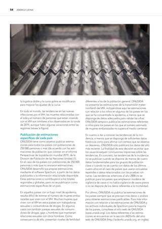 54 AMÉRICA LATINA
la logística doble y la curva spline se modificaron
para mejorar los ajustes de la curva.
En todo el mundo, las tendencias en las nuevas
infecciones por el VIH, las muertes relacionadas con
el sida y el número de personas que están viviendo
con el VIH son similares a los observados en la ronda
de 2019, aunque hubo algunas variaciones entre las
regiones (véase la figura).
Publicación de estimaciones
específicas de cada país
ONUSIDA tiene como objetivo publicar estima-
ciones para todos los países con poblaciones de
250 000 personas o más (de acuerdo con las esti-
maciones de población que constan en el informe
Perspectivas de la población mundial 2019, de la
División de Población de las Naciones Unidas) (1).
En el caso de los países con poblaciones de 250 000
personas o más que no enviaron estimaciones,
ONUSIDA desarrolló sus propias estimaciones
mediante el software Spectrum, a partir de los datos
publicados o la información relacionada disponible.
Estas estimaciones sí contribuyeron a los totales
regionales y globales, pero no se publicaron como
estimaciones específicas de un país.
En aquellos países con un bajo nivel de epidemia,
resulta difícil de estimar el número de mujeres emba-
razadas que viven con el VIH. Muchas mujeres que
viven con el VIH en estos países son trabajadoras
sexuales o consumidoras de drogas. En algunos
casos son también parejas sexuales de consumi-
dores de drogas, gays u hombres que mantienen
relaciones sexuales con otros hombres. Como
consecuencia de ello, presentan niveles de fertilidad
diferentes a los de la población general. ONUSIDA
no presenta las estimaciones de la transmisión mater-
noinfantil del VIH, incluyéndose aquí las estimaciones
con relación a los niños en algunos de los países en los
que se ha concentrado la epidemia, a menos que se
disponga de datos adecuados para validar las cifras.
ONUSIDA tampoco publica las estimaciones referentes
a niños para los países en los que el número estimado
de mujeres embarazadas no supera el medio centenar.
En cuanto a dar a conocer las tendencias de la inci-
dencia, a menos que se disponga de suficientes datos
históricos como para afirmar con certeza que se observa
un descenso, ONUSIDA solo publicará los datos del año
más reciente. La finalidad de esta decisión es evitar que
los usuarios saquen conclusiones imprecisas sobre las
tendencias. En concreto, las tendencias de la incidencia
no se publican cuando se dispone de menos de cuatro
datos fundamentales para los grupos de población
clave o cuando no se cuenta con datos de los últimos
cuatro años en el caso de países que usaron encuestas
repetidas o datos relacionados con las pruebas ruti-
narias. Las tendencias anteriores al año 2000 no se
publican para los países que emplearon modelos de
vigilancia de casos si no había vigilancia de casos previa
o no se dispone de los datos referentes a la mortalidad.
Por último, ONUSIDA no publica las estimaciones de
los países siempre que se precisan más datos o análisis
para obtener estimaciones justificables. Para más infor-
mación con relación a las estimaciones de ONUSIDA y
los archivos individuales de Spectrum para la mayoría
de los países, consúltese el sitio web de ONUSIDA
(www.unaids.org). Los datos referentes a las estima-
ciones se encuentran en la sección AIDSinfo del sitio
web de ONUSIDA (http://aidsinfo.unaids.org, en inglés).
Fotografía: ONUSIDA
 