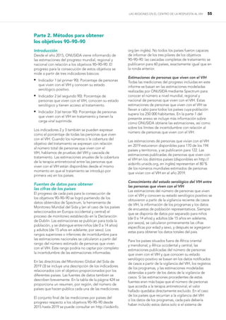 LAS REGIONES EN EL CENTRO DE LA RESPUESTA AL VIH 55
Parte 2. Métodos para obtener
los objetivos 90–90–90
Introducción
Desde el año 2015, ONUSIDA viene informando de
las estimaciones del progreso mundial, regional y
nacional con relación a los objetivos 90–90–90. El
progreso para la consecución de estos objetivos se
mide a partir de tres indicadores básicos:
 
Indicador 1 (el primer 90): Porcentaje de personas
que viven con el VIH y conocen su estado
serológico positivo.
 
Indicador 2 (el segundo 90): Porcentaje de
personas que viven con el VIH, conocen su estado
serológico y tienen acceso al tratamiento.
 
Indicador 3 (el tercer 90): Porcentaje de personas
que viven con el VIH en tratamiento y tienen la
carga viral suprimida.
Los indicadores 2 y 3 también se pueden expresar
como el porcentaje de todas las personas que viven
con el VIH. Cuando los números o la cobertura del
objetivo del tratamiento se expresan con relación
al número total de personas que viven con el
VIH, hablamos de pruebas del VIH y cascada de
tratamiento. Las estimaciones anuales de la cobertura
de la terapia antirretroviral entre las personas que
viven con el VIH están disponibles desde el mismo
momento en que el tratamiento se introdujo por
primera vez en los países.
Fuentes de datos para obtener
las cifras de los países
El progreso de cada país para la consecución de
los objetivos 90–90–90 se logró partiendo de los
datos obtenidos de Spectrum, la herramienta de
Monitoreo Mundial del Sida y (en el caso de los países
seleccionados en Europa occidental y central) el
proceso de monitoreo establecido en la Declaración
de Dublín. Las estimaciones se publican para toda la
población, y se distingue entre niños (de 0 a 14 años)
y adultos (de 15 años en adelante, por sexo). Los
rangos superiores o inferiores de incertidumbre para
las estimaciones nacionales se calcularon a partir del
rango del número estimado de personas que viven
con el VIH. Este rango podría no captar por completo
la incertidumbre de las estimaciones informadas.
En las directrices del Monitoreo Global del Sida de
2019 (3) se incluye una descripción de los indicadores
relacionados con el objetivo proporcionados por los
diferentes países. Las fuentes de datos también se
describen brevemente. En la tabla de la página 424 se
proporciona un resumen, por región, del número de
países que hacen pública cada una de las mediciones.
El conjunto final de las mediciones por países del
progreso respecto a los objetivos 90–90–90 desde
2015 hasta 2019 se puede consultar en http://aidsinfo.
org (en inglés). No todos los países fueron capaces
de informar de los tres pilares de los objetivos
90–90–90: las cascadas completas de tratamiento se
publicaron para 60 países, exactamente igual que en
la ronda anterior.
Estimaciones de personas que viven con el VIH
Todas las mediciones del progreso incluidas en este
informe se basan en las estimaciones modeladas
realizadas por ONUSIDA mediante Spectrum para
conocer el número a nivel mundial, regional y
nacional de personas que viven con el VIH. Estas
estimaciones de personas que viven con el VIH se
llevan a cabo para todos los países cuya población
supera los 250 000 habitantes. En la parte 1 del
presente anexo se incluye más información sobre
cómo ONUSIDA obtiene las estimaciones, así como
sobre los límites de incertidumbre con relación al
número de personas que viven con el VIH.
Las estimaciones de personas que vivían con el VIH
en 2019 estuvieron disponibles para 170 de los 194
países y territorios, y se publicaron para 122. Las
estimaciones publicadas de personas que viven con
el VIH en los distintos países (disponibles en http://
aidsinfo.unaids.org, en inglés) representan el 80 %
de los números mundiales estimados de personas
que vivían con el VIH en el año 2019.
Conocimiento del estado serológico del VIH entre
las personas que viven con el VIH
Las estimaciones del número de personas que viven
con el VIH y conocen su estado serológico positivo se
obtuvieron a partir de la vigilancia reciente de casos
de VIH, la información de los programas y los datos
de encuestas de población representativos. Siempre
que se disponía de datos por separado para niños
(de 0 a 14 años) y adultos (de 15 años en adelante,
por sexos), se calcularon primeramente las cifras
específicas por edad y sexo, y después se agregaron
estas para obtener los datos totales del país.
Para los países situados fuera de África oriental
y meridional, y África occidental y central, las
estimaciones publicadas del número de personas
que viven con el VIH y que conocen su estado
serológico positivo se basan en los datos notificados
de casos a partir de la vigilancia del VIH, los registros
de los programas, y las estimaciones modeladas
obtenidas a partir de los datos de la vigilancia de
casos. Si las estimaciones procedentes de estas
fuentes eran más bajas que el número de personas
que accedía a la terapia antirretroviral, el valor
hallado quedaba directamente excluido. En el caso
de los países que recurrían a la vigilancia del VIH
o los datos de los programas, cada país debería
haber incluido estos datos solo si el sistema de
 
