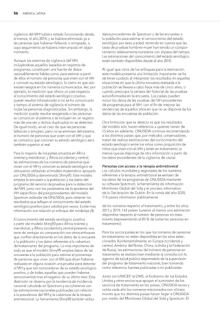 56 AMÉRICA LATINA
vigilancia del VIH hubiera estado funcionando desde,
al menos, el año 2014, y se hubiera eliminado ya a
las personas que hubieran fallecido o emigrado, o
cuyo seguimiento se hubiera interrumpido en algún
momento.
Aunque los sistemas de vigilancia del VIH,
incluyéndose aquellos basados en registros de
programas, constituyen una fuente de datos
razonablemente fiables como para estimar a partir
de ellos el número de personas que viven con el VIH
y conocen su estado serológico, lo cierto es que aún
existen sesgos en los números comunicados. Así, por
ejemplo, la medición que ofrece un país respecto
al conocimiento del estado serológico positivo
puede resultar infravalorada si no se ha comunicado
a tiempo al sistema de vigilancia el número de
todas las personas diagnosticadas. Sin embargo, la
medición puede resultar exagerada si las personas
se comunican al sistema o se incluyen en un registro
más de una vez y dichos duplicados no se detectan.
De igual modo, en el caso de que las personas
fallezcan o emigren, pero no se eliminen del sistema,
el número de personas que viven con el VIH y que
se comunica que conocen su estado serológico será
también superior al real.
Para la mayoría de los países situados en África
oriental y meridional, y África occidental y central,
las estimaciones de los números de personas que
vivían con el VIH y conocían su estado serológico se
obtuvieron utilizando el modelo matemático apoyado
por ONUSIDA y denominado Shiny90. Este modelo
emplea la encuesta a la población y los datos del
programa del servicio de pruebas para la detección
del VIH, junto con los parámetros de la epidemia del
VIH específicos del país procedentes del modelo
Spectrum estándar de ONUSIDA, para obtener los
resultados que reflejen el conocimiento del estado
serológico positivo para adultos por sexos. Existe más
información con relación al enfoque del modelaje (4).
El conocimiento del estado serológico positivo
a partir del modelo Shiny90 para África oriental y
meridional, y África occidental y central presenta una
serie de ventajas en comparación con otros enfoques
que confían directamente en los datos de la encuesta
a la población y los datos referentes a la cobertura
del tratamiento del programa. Lo más importante de
todo es que el modelo Shiny90 emplea datos de las
encuestas a la población para estimar el porcentaje
de personas que viven con el VIH que dicen haberse
realizado en alguna ocasión una prueba para detectar
el VIH y que son conocedoras de su estado serológico
positivo, y de todas aquellas que pueden haberse
seroconvertido tras el negativo de su último test. Esta
distinción se observa por la tendencia de incidencia
nacional calculada en Spectrum y es coherente con
las estimaciones nacionales publicadas con relación
a la prevalencia del VIH y la cobertura de la terapia
antirretroviral. La herramienta Shiny90 también utiliza
datos procedentes de Spectrum y de las encuestas a
la población para estimar el conocimiento del estado
serológico por sexo y edad, teniendo en cuenta que las
tasas de pruebas hombres-mujer han tenido un compor-
tamiento relativamente constante con el paso del tiempo.
Las estimaciones del conocimiento del estado serológico
están también disponibles desde el año 2010.
Al igual que otros de los enfoques para la estimación,
este modelo presenta una limitación importante: se ha
de tener cuidado al interpretar los resultados en aquellas
situaciones en que la última encuesta realizada a la
población se llevara a cabo hace más de cinco años, o
cuando preocupe la certeza del historial de las pruebas
autoinformadas en la encuesta. Los países pueden
incluir los datos de las pruebas del VIH procedentes
de programas para el VIH, con el fin de mejorar las
tendencias de aquellos años en que no se disponía de los
datos de las encuestas de población.
Otra limitación que se detecta es que los resultados
del modelo solo hacen referencia a quienes tienen de
15 años en adelante. ONUSIDA continúa recomendando
a los distintos países que, por métodos conservadores,
traten de realizar estimaciones del conocimiento del
estado serológico entre los niños como proporción de
niños que viven con el VIH y están en tratamiento (a
menos que se disponga de otra información a partir de
los datos procedentes de la vigilancia de casos).
Personas con acceso a la terapia antirretroviral
Los cálculos mundiales y regionales de los números
referentes a la terapia antirretroviral se extraen de
los datos de los programas de ONUSIDA mediante
su software Spectrum, la herramienta de información
Monitoreo Global del Sida y el proceso informativo
de la Declaración de Dublín. En la ronda del año 2020,
118 países informaron públicamente
de los números respecto al tratamiento, y entre los años
2015 y 2019, 144 países tuvieron al menos una estimación
disponible respecto al número de personas en trata-
miento (representando al 85 % de todas las personas en
tratamiento).
Para los pocos países en los que los números de personas
en tratamiento no están disponibles en los años selec-
cionados (fundamentalmente en Europa occidental y
central, América del Norte, China, la India y la Federación
de Rusia), las estimaciones del número de personas en
tratamiento se realizan bien mediante la consulta con la
agencia de salud pública responsable de la supervisión
del programa de tratamiento nacional, bien tomando
como referencia fuentes publicadas o no publicadas.
Junto con UNICEF, la OMS, el Gobierno de los Estados
Unidos y otros socios que apoyan el suministro de los
servicios de tratamiento en los países, ONUSIDA revisa y
valida cada año los números relacionados con el trata-
miento que los distintos países hacen llegar a ONUSIDA
por medio del Monitoreo Global del Sida y Spectrum. El
 