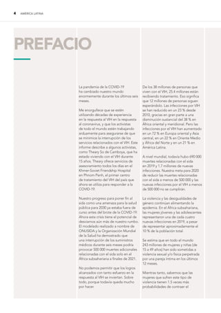 4 AMÉRICA LATINA
La pandemia de la COVID-19
ha cambiado nuestro mundo
enormemente durante los últimos seis
meses.
Me enorgullece que se estén
utilizando décadas de experiencia
en la respuesta al VIH en la respuesta
al coronavirus, y que los activistas
de todo el mundo estén trabajando
arduamente para asegurarse de que
se minimice la interrupción de los
servicios relacionados con el VIH. Este
informe describe a algunos activistas,
como Theary So de Camboya, que ha
estado viviendo con el VIH durante
15 años. Theary ofrece servicios de
asesoramiento todos los días en el
Khmer-Soviet Friendship Hospital
en Phnom Penh, el primer centro
de tratamiento del VIH del país que
ahora se utiliza para responder a la
COVID-19.
Nuestro progreso para poner fin al
sida como una amenaza para la salud
pública para 2030 ya estaba fuera de
curso antes del brote de la COVID-19.
Ahora esta crisis tiene el potencial de
desviarnos aún más de nuestro rumbo.
El modelado realizado a nombre de
ONUSIDA y la Organización Mundial
de la Salud ha demostrado que
una interrupción de los suministros
médicos durante seis meses podría
provocar 500 000 muertes adicionales
relacionadas con el sida solo en el
África subsahariana a finales de 2021.
No podemos permitir que los logros
alcanzados con tanto esfuerzo en la
respuesta al VIH se inviertan. Sobre
todo, porque todavía queda mucho
por hacer.
De los 38 millones de personas que
viven con el VIH, 25.4 millones están
recibiendo tratamiento. Eso significa
que 12 millones de personas siguen
esperándolo. Las infecciones por VIH
se han reducido en un 23 % desde
2010, gracias en gran parte a una
disminución sustancial del 38 % en
África oriental y meridional. Pero las
infecciones por el VIH han aumentado
en un 72 % en Europa oriental y Asia
central, en un 22 % en Oriente Medio
y África del Norte y en un 21 % en
América Latina.
A nivel mundial, todavía hubo 690 000
muertes relacionadas con el sida
en 2019 y 1.7 millones de nuevas
infecciones. Nuestra meta para 2020
de reducir las muertes relacionadas
con el sida a menos de 500 000 y las
nuevas infecciones por el VIH a menos
de 500 000 no se cumplirán.
La violencia y las desigualdades de
género continúan alimentando la
epidemia. En el África subsahariana,
las mujeres jóvenes y las adolescentes
representaron una de cada cuatro
nuevas infecciones en 2019, a pesar
de representar aproximadamente el
10 % de la población total.
Se estima que en todo el mundo
243 millones de mujeres y niñas (de
15 a 49 años) han sido sometidas a
violencia sexual y/o física perpetrada
por una pareja íntima en los últimos
12 meses.
Mientras tanto, sabemos que las
mujeres que sufren este tipo de
violencia tienen 1.5 veces más
probabilidades de contraer el
PREFACIO
—
 