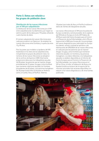 LAS REGIONES EN EL CENTRO DE LA RESPUESTA AL VIH 61
Parte 3. Datos con relación a
los grupos de población clave
Distribución de las nuevas infecciones
por el VIH por subpoblación
La distribución de las nuevas infecciones por el VIH
entre subpoblaciones mundialmente y por región se
estimó a partir de los datos para 170 países utilizando
cuatro fuentes de datos.
El número subyacente de nuevas infecciones para
cada país se estimó con Spectrum. Se emplean las
nuevas infecciones entre hombres y mujeres de entre
15 y 49 años.
Para los países que modelan su epidemia del VIH
basándose en los datos de las subpoblaciones,
incluyéndose los grupos de población clave, los
números de las nuevas infecciones se extrajeron
de los archivos de Spectrum 2020. Esta fuente
proporcionó datos para los trabajadores sexuales
de 60 países, las personas que se inyectan drogas
procedentes de 37 países, los gays y otros hombres
que mantienen relaciones sexuales con hombres
procedentes de 62 países, y las personas transgénero
de 20 países (todos ellos localizados en América
Latina, el Caribe, Asia y el Pacífico). Además,
18 países (casi todos de Asia y el Pacífico) recibieron
datos de clientes de trabajadores sexuales.
Las nuevas infecciones por el VIH para los países de
Europa occidental y central procedían de la vigilancia
del VIH/sida en Europa en el año 2019 (datos de
2018) por parte del Centro Europeo para el Control
y la Prevención de las Enfermedades y de la Oficina
regional de la OMS para Europa (6). Los porcentajes
de nuevos diagnósticos para cada región en Europa
(occidental, central y oriental) se aplicaron a las
estimaciones de ONUSIDA de las nuevas infecciones
en cada país para las personas que se inyectan
drogas, los gays y otros hombres que mantienen
relaciones sexuales con hombres y las personas
transgénero. Los datos referentes a los trabajadores
sexuales no estaban disponibles en el informe del
Centro Europeo para el Control y la Prevención de
las Enfermedades. Las nuevas infecciones por el
VIH en China, la India, la Federación de Rusia y los
Estados Unidos se tomaron de la mayoría de los
informes nacionales más recientes disponibles con
relación a los nuevos diagnósticos o de otras fuentes
publicadas.
Fotografía: ONUSIDA
 