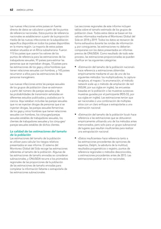 62 AMÉRICA LATINA
Las nuevas infecciones entre países sin fuente
directa de datos se calcularon a partir de los puntos
de referencia nacionales. Estos puntos de referencia
nacionales se establecieron a partir de la proporción
media de las nuevas infecciones en la subpoblación
específica disponible en todos los países disponibles
en la misma región. La mayoría de estos países
estaban situados en el África subsahariana. Fueron
115 los países que usaron los valores de los
puntos de referencia para las estimaciones de los
trabajadores sexuales, 97 países para estimar las
personas que se inyectaban drogas, 72 países para
las estimaciones de los gays y otros hombres que
tienen relaciones sexuales con hombres, y 143 países
recurrieron a ellos para las estimaciones de las
personas transgénero.
Las nuevas infecciones entre las parejas sexuales
de los grupos de población clave se estimaron
a partir del número de parejas sexuales y de
las probabilidades de transmisión señaladas en
diferentes estudios publicados y avalados por la
ciencia. Aquí estaban incluidas las parejas sexuales
que no se inyectan drogas de personas que sí se
inyectan drogas, las parejas sexuales femeninas
de los gays y otros hombres que tienen relaciones
sexuales con hombres, los cónyuges/parejas
sexuales estables de trabajadores sexuales, los
clientes de trabajadores sexuales y los cónyuges/
parejas sexuales estables de dichos clientes.
La calidad de las estimaciones del tamaño
de la población
Las estimaciones del tamaño de la población
se utilizan para calcular los riesgos relativos
presentados en ese informe. El sistema del
Monitoreo Global del Sida recoge las estimaciones
referentes al tamaño de la población. Algunas de
las estimaciones de tamaño enviadas se consideran
subnacionales, y ONUSIDA recurre a los promedios
regionales de las proporciones de la población
de las estimaciones de tamaño enviadas para
completar la información faltante o extrapolarla de
las estimaciones subnacionales.
Las secciones regionales de este informe incluyen
tablas sobre el tamaño estimado de los grupos de
población clave. Todos estos datos se basan en los
valores informados mediante el Monitoreo Global del
Sida en 2018 y 2019. Todos los datos se revisaron de
forma exhaustiva durante las rondas de información
y, por consiguiente, las estimaciones no deberían
compararse con los datos presentados en informes
previos de ONUSIDA. Como resultado de todo este
proceso, las estimaciones proporcionadas se pueden
clasificar en las siguientes categorías:
 
«Estimación del tamaño de la población nacional»
hace referencia a estimaciones obtenidas
empíricamente mediante el uso de uno de los
siguientes métodos: los multiplicadores, la captura-
recaptura, el mapeo / la enumeración, el método
network scale up o método de ampliación de red
(NSUM, por sus siglas en inglés), las encuestas
basadas en la población o las muestras sucesivas-
muestras guiadas por el participante (RDS-SS, por
sus siglas en inglés). Las estimaciones tenían que
ser nacionales o una combinación de múltiples
sitios con un claro enfoque a extrapolarlas a una
estimación nacional.
 
«Estimación del tamaño de la población local» hace
referencia a las estimaciones que se obtuvieron
empíricamente utilizando uno de los métodos antes
mencionados, pero solo para un grupo subnacional
de lugares que resultan insuficientes para realizar
una extrapolación nacional.
 
«Datos insuficientes» hace referencia tanto a
las estimaciones procedentes de opiniones de
expertos, Delphi, la sabiduría de la multitud,
resultados progamáticos o registro, puntos de
referencia regionales o métodos desconocidos,
o estimaciones procedentes antes de 2015. Las
estimaciones podrían ser o no nacionales.
 