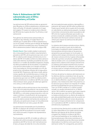 LAS REGIONES EN EL CENTRO DE LA RESPUESTA AL VIH 63
Parte 4. Estimaciones del VIH
subnacionales para el África
subsahariana y el Caribe
Las estimaciones del VIH subnacionales se generaron
para 38 países en el África subsahariana y también para
Haití y el Caribe. El indicador mostrado en el mapa
de la página 19 muestra la incidencia de la infección
del VIH entre las mujeres de entre 15 y 24 años a nivel
subnacional.
Para generar las estimaciones subnacionales, se
emplearon dos métodos: el modelo Naomi fue
utilizado por 21 países (20 en el África subsahariana y
uno en el Caribe), mientras que el método de disgrega-
ción por distritos se empleó para otros 18 países en el
África subsahariana (véase la tabla de la página 430).
Modelo Naomi: Este modelo emplea la estimación
de un área pequeña para modelar conjuntamente la
prevalencia del VIH y de las personas que viven con el
VIH, la cobertura de la terapia antirretroviral y la inci-
dencia del VIH. El modelo combina los datos subnacio-
nales sobre distintos resultados procedentes de varias
fuentes en un modelo de estadística bayesiana. Emplea
los datos procedentes de las encuestas a la población
y los servicios relacionados con la terapia antirretro-
viral y las pruebas en clínicas prenatales con el fin de
proporcionar indicadores robustos de la carga subna-
cional del VIH. Proporciona, del mismo modo, estima-
ciones y grados de incertidumbre para un número de
indicadores (incluyéndose aquí la prevalencia del VIH,
las personas que viven con el VIH, la cobertura de la
terapia antirretroviral, la incidencia del VIH y las nuevas
infecciones) por sexos, grupos de edad que aglutinan
cinco años y a nivel subnacional.
Este modelo produce estimaciones en tres momentos:
el año de la encuesta de población más reciente, el año
de la última ronda de estimaciones nacionales sobre el
VIH (2019) y, a corto plazo, proyecciones de un año con
vistas a contribuir a la planificación de los programas
para el VIH. Las estimaciones subnacionales por sexo y
grupo de edad se extraen de fuentes de consenso en
cada país y se ajustan para encajar con las poblaciones
dentro de Spectrum por sexo y grupo de edad.
Las estimaciones transversales para la prevalencia
del VIH, la cobertura de la terapia antirretroviral y la
incidencia del VIH se producen en el punto medio
de la última encuesta a hogares más representativa
nacionalmente.
Para la prevalencia del VIH, el modelo se calibra con
los datos de la última encuesta a la población sobre
prevalencia del VIH en función del nivel subnacional,
el sexo y el grupo de edad de cinco años extraídos
de la encuesta (encuesta sanitaria y demográfica o
evaluación del impacto del VIH sobre la población).
Puesto que el tamaño de la muestra de la encuesta
en cada distrito es relativamente pequeño, los datos
transmitidos rutinariamente sobre la prevalencia del
VIH entre las mujeres embarazas que acuden a su
primera consulta de cuidados prenatales, recogidos
del sistema de información sanitaria nacional, se
utilizan para mejorar las estimaciones del patrón
espacial del VIH.
La cobertura de la terapia antirretroviral por distrito,
edad y sexo se estima a partir de los datos de
la encuesta a la población sobre la presencia de
biomarcadores antirretrovirales en las personas
seropositivas que participaron en la encuesta. La
cobertura de la terapia antirretroviral comunicada
de manera rutinaria entre las mujeres embarazadas
antes de su primera consulta de cuidados prena-
tales se emplea como una covariable para el patrón
espacial de la cobertura de la terapia antirretroviral.
La cobertura de la terapia antirretroviral y la preva-
lencia del VIH también se calibraron, de manera que
el número total en la terapia antirretroviral cuadre
con el del informe en archivo nacional de Spectrum.
A la hora de estimar la cobertura del tratamiento en
los distintos distritos, se plantea el reto de que las
personas podrían acceder a su terapia antirretroviral
en un distrito diferente a aquel en el que viven (por
ejemplo, si las instalaciones están más próximas o si
los servicios que se ofrecen son mejores). El modelo
permite la probabilidad de que las personas que
viven con el VIH y residen en un distrito puedan
acceder a su terapia antirretroviral en un distrito
vecino. De lo anterior se supone que la gran mayoría
de las personas que viven con el VIH accederán a
su terapia antirretroviral en su distrito de residencia,
pero esta probabilidad puede variar de acuerdo con
los datos del distrito sobre el número de personas
que están en terapia antirretroviral en comparación
con la prevalencia del VIH, la cobertura de la terapia
antirretroviral y la población.
Las estimaciones directas de la incidencia del VIH
no están disponibles en los niveles subnacionales.
Mientras que algunas de las últimas encuestas
a hogares han medido la incidencia del VIH a
nivel nacional basándose en las medidas de los
biomarcadores para infecciones recientes por el
VIH, son demasiado pocas las infecciones recientes
observadas en los distritos como para hacer una
estimación sólida. Por consiguiente, para estimar
 