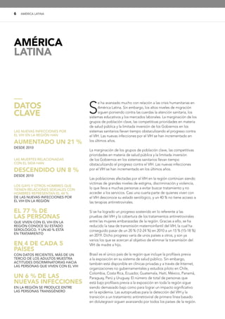 6 AMÉRICA LATINA
S
e ha avanzado mucho con relación a las crisis humanitarias en
América Latina. Sin embargo, los altos niveles de migración
siguen poniendo contra las cuerdas la atención sanitaria, los
sistemas educativos y los mercados laborales. La marginación de los
grupos de población clave, las competitivas prioridades en materia
de salud pública y la limitada inversión de los Gobiernos en los
sistemas sanitarios llevan tiempo obstaculizando el progreso contra
el VIH. Las nuevas infecciones por el VIH se han incrementado en
los últimos años.
La marginación de los grupos de población clave, las competitivas
prioridades en materia de salud pública y la limitada inversión
de los Gobiernos en los sistemas sanitarios llevan tiempo
obstaculizando el progreso contra el VIH. Las nuevas infecciones
por el VIH se han incrementado en los últimos años.
Las poblaciones afectadas por el VIH en la región continúan siendo
víctimas de grandes niveles de estigma, discriminación y violencia,
lo que lleva a muchas personas a evitar buscar tratamiento y no
acceder a los servicios. Casi una cuarta parte de quienes viven con
el VIH desconoce su estado serológico, y un 40 % no tiene acceso a
las terapias antirretrovirales.
Sí se ha logrado un progreso sostenido en lo referente a las
pruebas del VIH y la cobertura de los tratamientos antirretrovirales
entre las mujeres embarazadas de la región. Gracias a ello, se ha
reducido la tasa de transmisión maternoinfantil del VIH, la cual ha
conseguido pasar de un 20 % (12-24 %) en 2010 a un 15 % (15-18 %)
en 2019. Dicho progreso varía de unos países a otros, y son ya
varios los que se acercan al objetivo de eliminar la transmisión del
VIH de madre a hijo.
Brasil es el único país de la región que incluye la profilaxis previa
a la exposición en su sistema de salud público. Sin embargo,
también está disponible en clínicas privadas y a través de Internet,
organizaciones no gubernamentales y estudios piloto en Chile,
Colombia, Costa Rica, Ecuador, Guatemala, Haití, México, Panamá,
Paraguay, Perú y Uruguay. El número de total de personas que
está bajo profilaxis previa a la exposición en toda la región sigue
siendo demasiado bajo como para lograr un impacto significativo
en la epidemia. Las autopruebas para la detección del VIH y la
transición a un tratamiento antirretroviral de primera línea basado
en dolutegravir siguen avanzando por todos los países de la región.
LAS NUEVAS INFECCIONES POR
EL VIH EN LA REGIÓN HAN
AUMENTADO UN 21 %
DESDE 2010
LAS MUERTES RELACIONADAS
CON EL SIDA HAN
DESCENDIDO UN 8 %
DESDE 2010
LOS GAYS Y OTROS HOMBRES QUE
TIENEN RELACIONES SEXUALES CON
HOMBRES REPRESENTAN EL 44 %
DE LAS NUEVAS INFECCIONES POR
EL VIH EN LA REGIÓN
EL 77 % DE
LAS PERSONAS
QUE VIVEN CON EL VIH EN LA
REGIÓN CONOCE SU ESTADO
SEROLÓGICO, Y UN 60 % ESTÁ
EN TRATAMIENTO
EN 4 DE CADA 5
PAÍSES
CON DATOS RECIENTES, MÁS DE UN
TERCIO DE LOS ADULTOS MUESTRA
ACTITUDES DISCRIMINATORIAS HACIA
LAS PERSONAS QUE VIVEN CON EL VIH
UN 6 % DE LAS
NUEVAS INFECCIONES
EN LA REGIÓN SE PRODUCE ENTRE
LAS PERSONAS TRANSGÉNERO
—
DATOS
CLAVE
AMÉRICA
LATINA
 