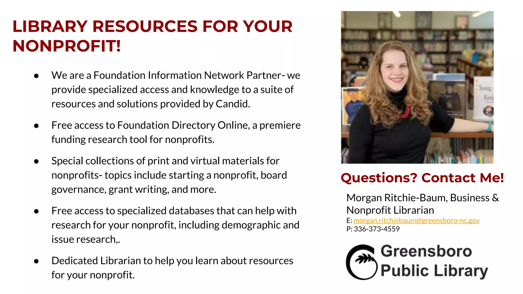 LIBRARY RESOURCES FOR YOUR
NONPROFIT!
● We are a Foundation Information Network Partner- we
provide specialized access and knowledge to a suite of
resources and solutions provided by Candid.
● Free access to Foundation Directory Online, a premiere
funding research tool for nonprofits.
● Special collections of print and virtual materials for
nonprofits- topics include starting a nonprofit, board
governance, grant writing, and more.
● Free access to specialized databases that can help with
research for your nonprofit, including demographic and
issue research,.
● Dedicated Librarian to help you learn about resources
for your nonprofit.
Morgan Ritchie-Baum, Business &
Nonprofit Librarian
E: morgan.ritchiebaum@greensboro-nc.gov
P: 336-373-4559
Questions? Contact Me!
 