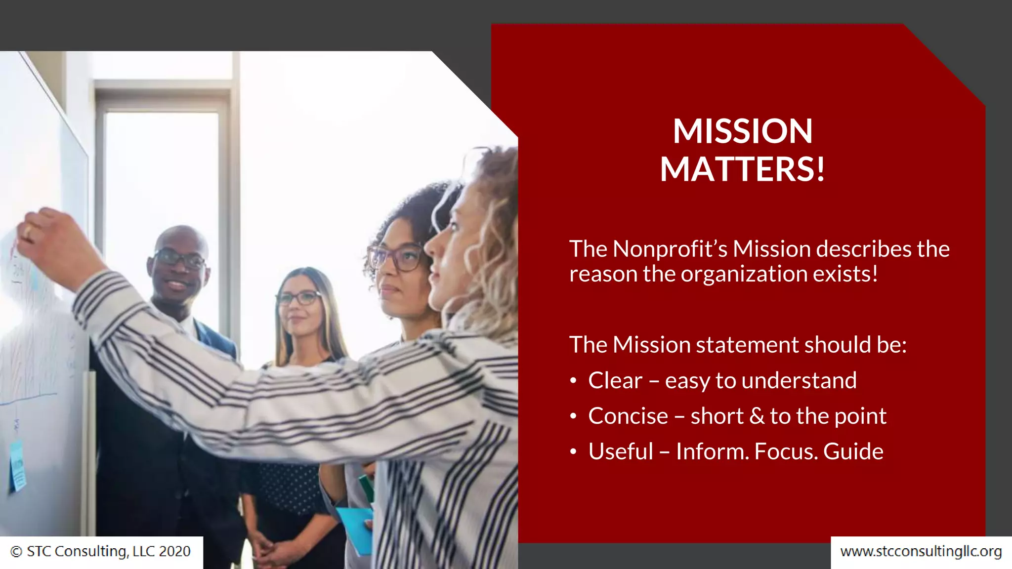 MISSION
MATTERS!
The Nonprofit’s Mission describes the
reason the organization exists!
The Mission statement should be:
• Clear – easy to understand
• Concise – short & to the point
• Useful – Inform. Focus. Guide
 