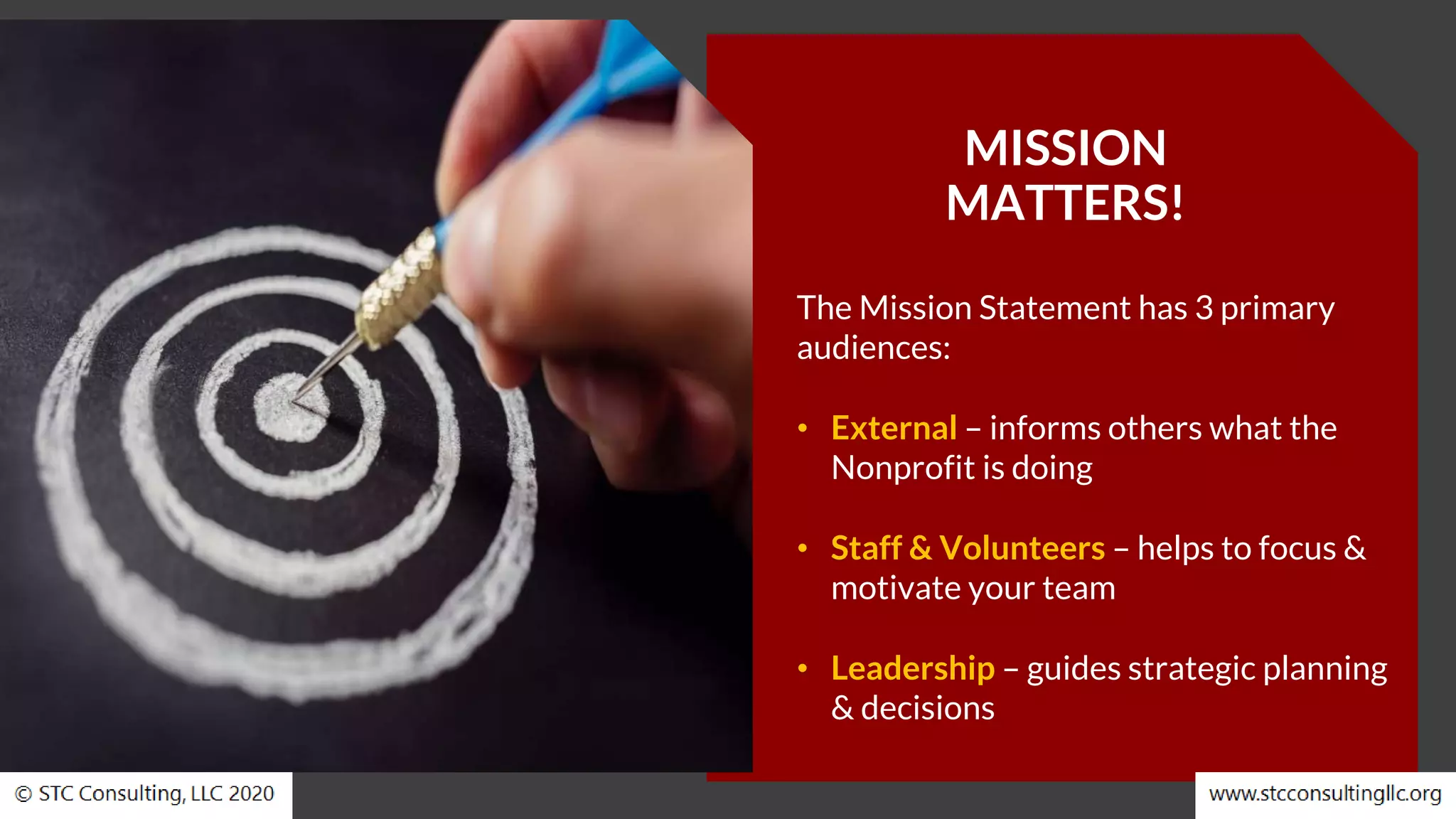 MISSION
MATTERS!
The Mission Statement has 3 primary
audiences:
• External – informs others what the
Nonprofit is doing
• Staff & Volunteers – helps to focus &
motivate your team
• Leadership – guides strategic planning
& decisions
 