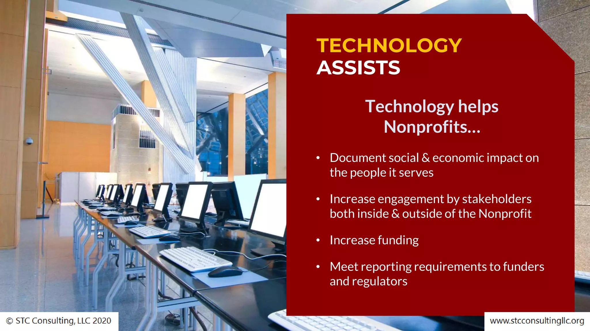 TECHNOLOGY
ASSISTS
Technology helps
Nonprofits…
• Document social & economic impact on
the people it serves
• Increase engagement by stakeholders
both inside & outside of the Nonprofit
• Increase funding
• Meet reporting requirements to funders
and regulators
 
