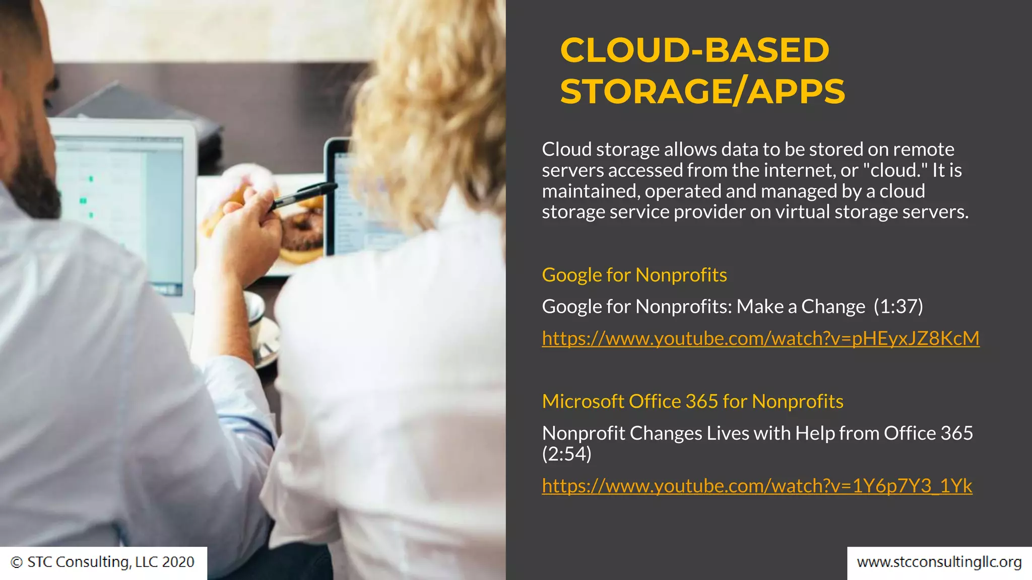 CLOUD-BASED
STORAGE/APPS
Cloud storage allows data to be stored on remote
servers accessed from the internet, or "cloud." It is
maintained, operated and managed by a cloud
storage service provider on virtual storage servers.
Google for Nonprofits
Google for Nonprofits: Make a Change (1:37)
https://www.youtube.com/watch?v=pHEyxJZ8KcM
Microsoft Office 365 for Nonprofits
Nonprofit Changes Lives with Help from Office 365
(2:54)
https://www.youtube.com/watch?v=1Y6p7Y3_1Yk
 