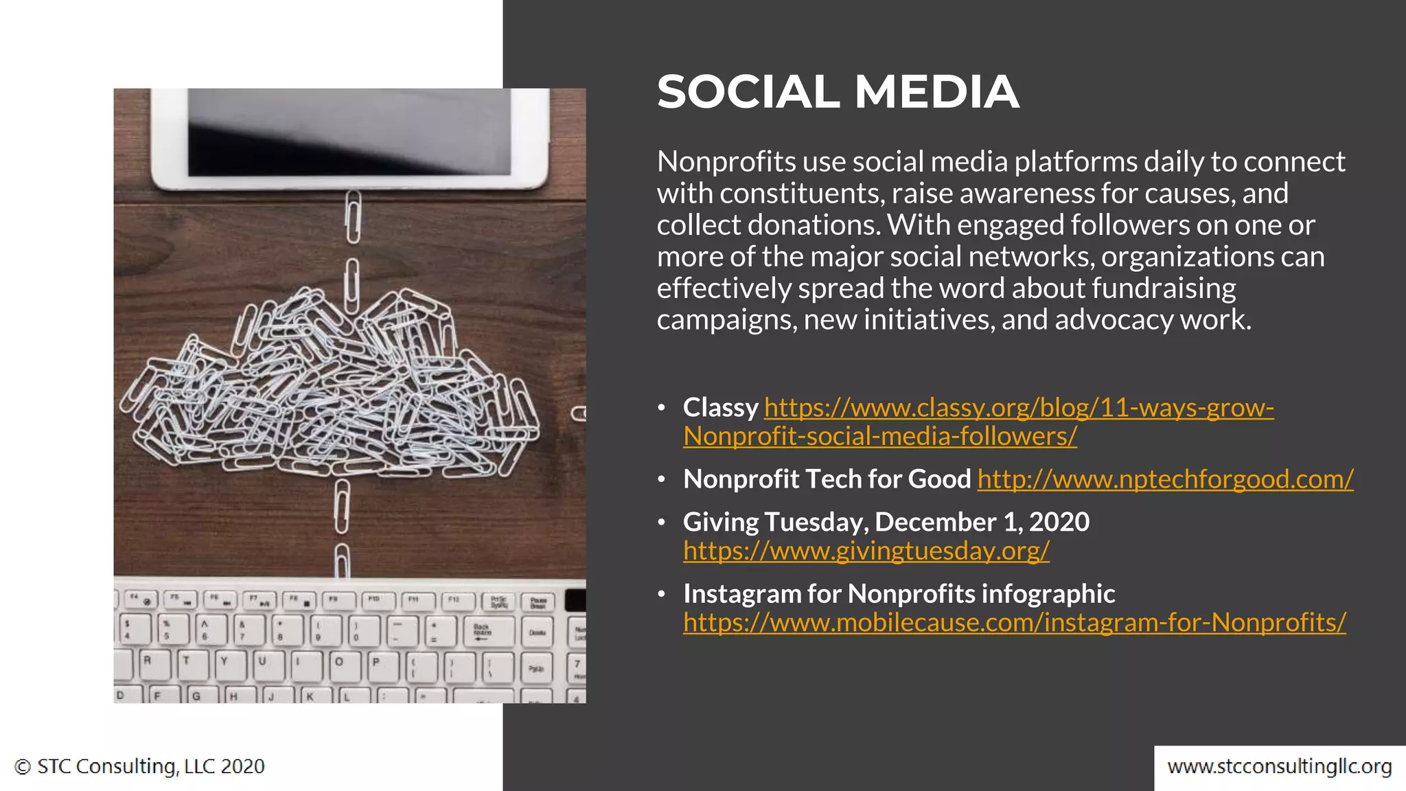 Nonprofits use social media platforms daily to connect
with constituents, raise awareness for causes, and
collect donations. With engaged followers on one or
more of the major social networks, organizations can
effectively spread the word about fundraising
campaigns, new initiatives, and advocacy work.
• Classy https://www.classy.org/blog/11-ways-grow-
Nonprofit-social-media-followers/
• Nonprofit Tech for Good http://www.nptechforgood.com/
• Giving Tuesday, December 1, 2020
https://www.givingtuesday.org/
• Instagram for Nonprofits infographic
https://www.mobilecause.com/instagram-for-Nonprofits/
SOCIAL MEDIA
 