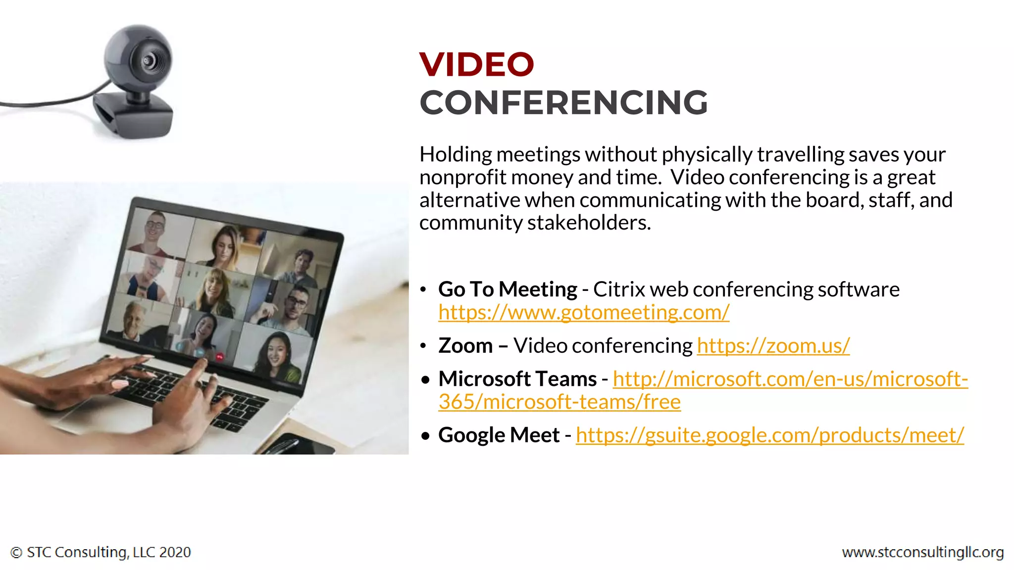 VIDEO
CONFERENCING
Holding meetings without physically travelling saves your
nonprofit money and time. Video conferencing is a great
alternative when communicating with the board, staff, and
community stakeholders.
• Go To Meeting - Citrix web conferencing software
https://www.gotomeeting.com/
• Zoom – Video conferencing https://zoom.us/
• Microsoft Teams - http://microsoft.com/en-us/microsoft-
365/microsoft-teams/free
• Google Meet - https://gsuite.google.com/products/meet/
 