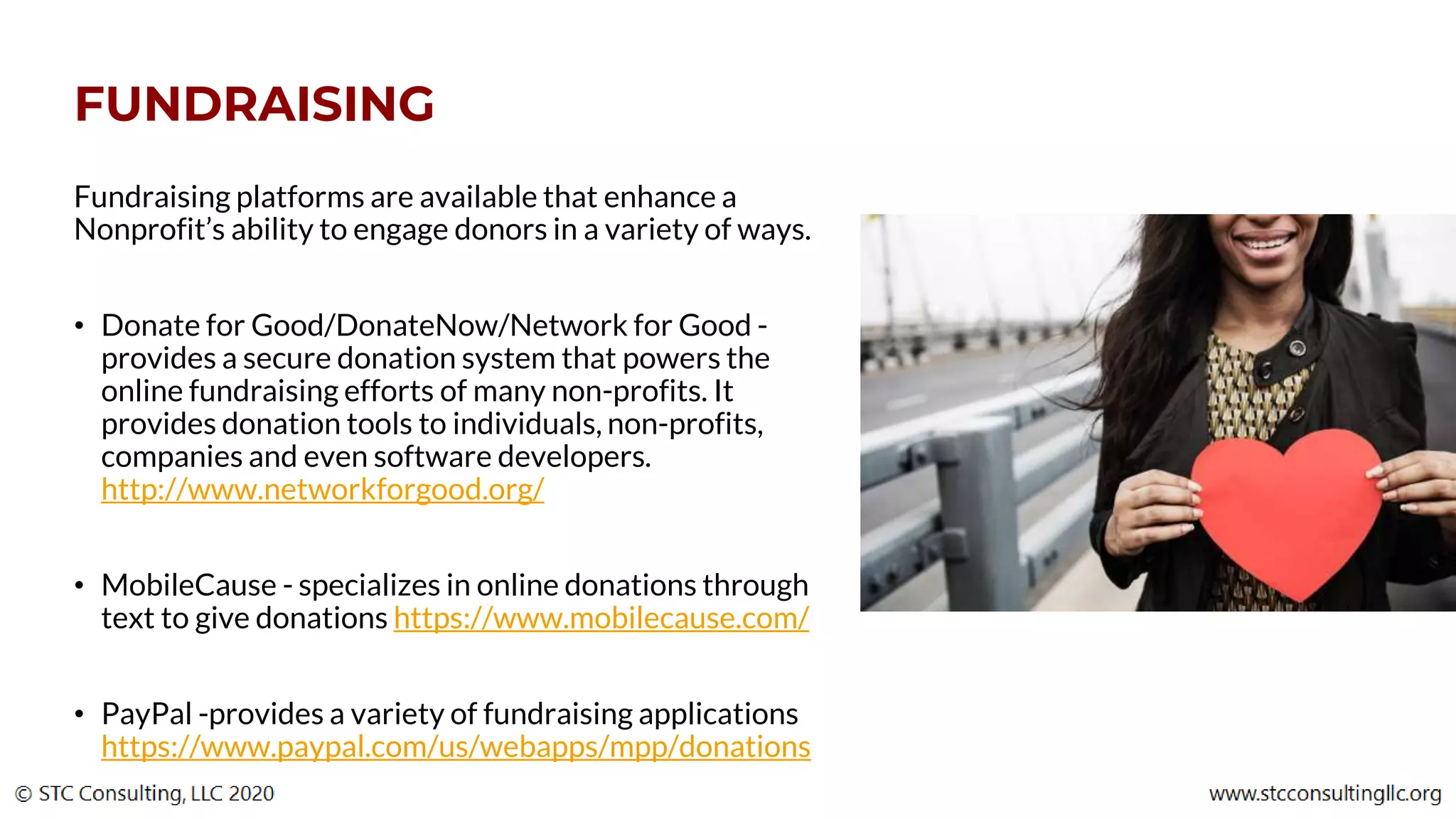 FUNDRAISING
Fundraising platforms are available that enhance a
Nonprofit’s ability to engage donors in a variety of ways.
• Donate for Good/DonateNow/Network for Good -
provides a secure donation system that powers the
online fundraising efforts of many non-profits. It
provides donation tools to individuals, non-profits,
companies and even software developers.
http://www.networkforgood.org/
• MobileCause - specializes in online donations through
text to give donations https://www.mobilecause.com/
• PayPal -provides a variety of fundraising applications
https://www.paypal.com/us/webapps/mpp/donations
 