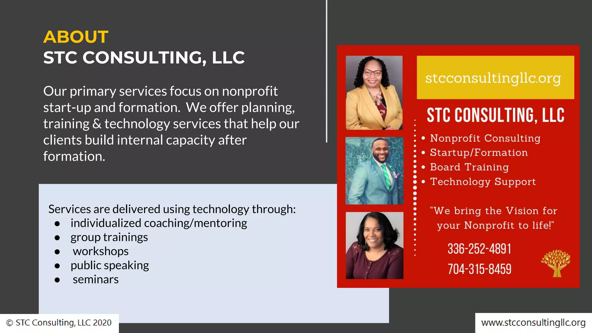 Services are delivered using technology through:
● individualized coaching/mentoring
● group trainings
● workshops
● public speaking
● seminars
Our primary services focus on nonprofit
start-up and formation. We offer planning,
training & technology services that help our
clients build internal capacity after
formation.
ABOUT
STC CONSULTING, LLC
 