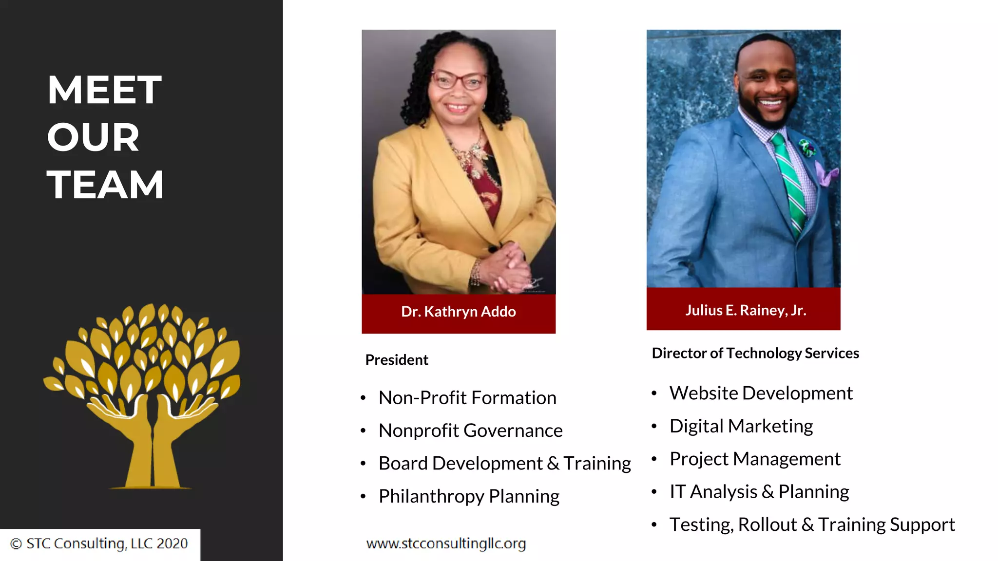 Dr. Kathryn Addo Julius E. Rainey, Jr.
President Director of Technology Services
MEET
OUR
TEAM
• Non-Profit Formation
• Nonprofit Governance
• Board Development & Training
• Philanthropy Planning
• Website Development
• Digital Marketing
• Project Management
• IT Analysis & Planning
• Testing, Rollout & Training Support
 