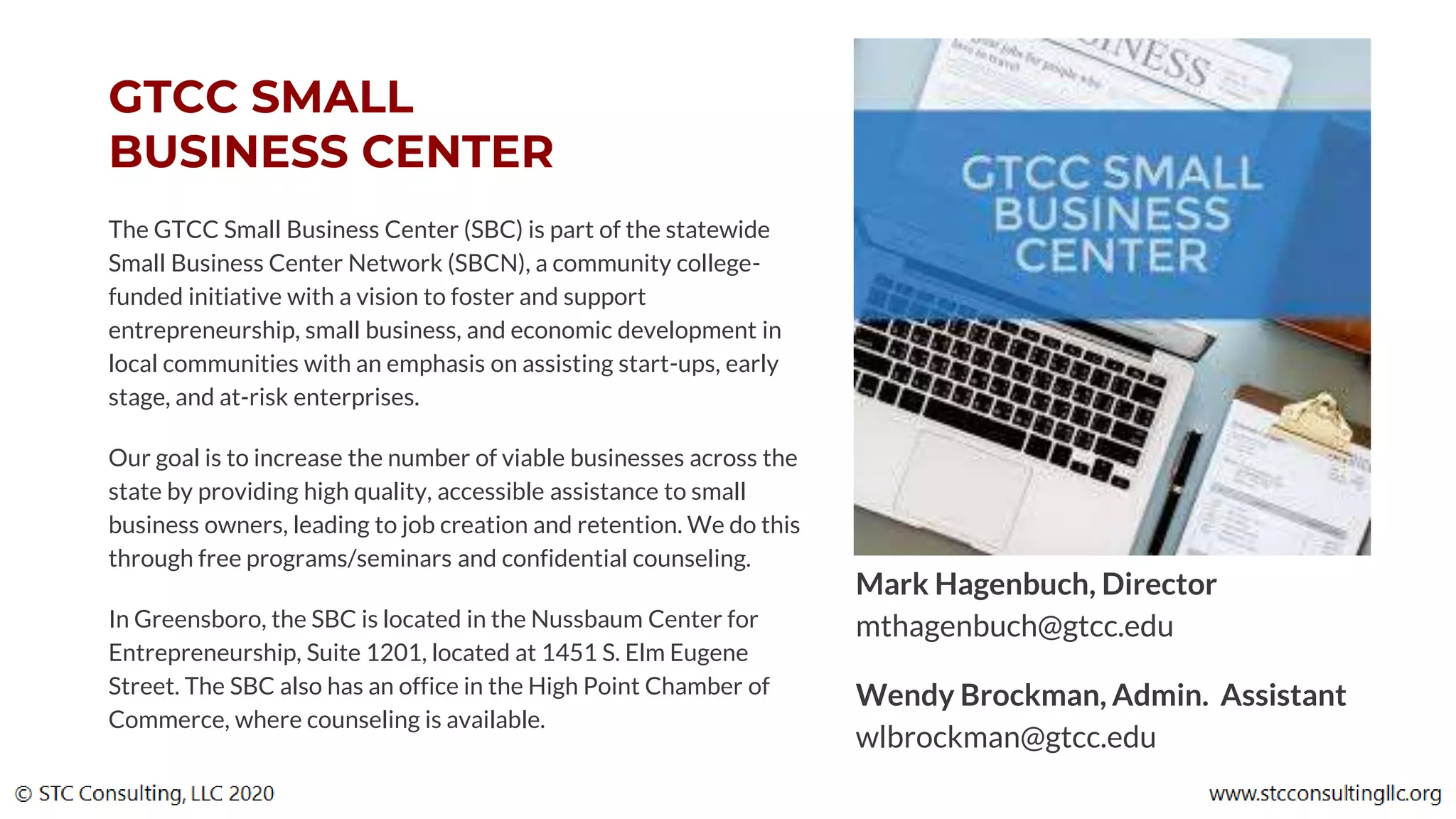 GTCC SMALL
BUSINESS CENTER
The GTCC Small Business Center (SBC) is part of the statewide
Small Business Center Network (SBCN), a community college-
funded initiative with a vision to foster and support
entrepreneurship, small business, and economic development in
local communities with an emphasis on assisting start-ups, early
stage, and at-risk enterprises.
Our goal is to increase the number of viable businesses across the
state by providing high quality, accessible assistance to small
business owners, leading to job creation and retention. We do this
through free programs/seminars and confidential counseling.
In Greensboro, the SBC is located in the Nussbaum Center for
Entrepreneurship, Suite 1201, located at 1451 S. Elm Eugene
Street. The SBC also has an office in the High Point Chamber of
Commerce, where counseling is available.
Mark Hagenbuch, Director
mthagenbuch@gtcc.edu
Wendy Brockman, Admin. Assistant
wlbrockman@gtcc.edu
 