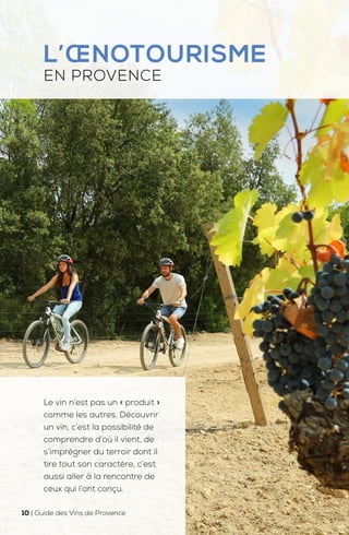 L’ŒNOTOURISME
EN PROVENCE
Le vin n’est pas un « produit »
comme les autres. Découvrir
un vin, c’est la possibilité de
comprendre d’où il vient, de
s’imprégner du terroir dont il
tire tout son caractère, c’est
aussi aller à la rencontre de
ceux qui l’ont conçu.
10 | Guide des Vins de Provence
 