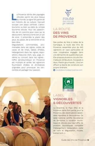L
a Provence abrite des paysages
viticoles parmi les plus beaux
du monde, la vigne fait partie de
son histoire, de sa culture; l’accueil
occupe une place centrale. L’œno-
tourisme va bien au-delà du simple
tourisme viticole. Pour les passion-
nés de vin comme pour ceux qui le
découvrent, l’œnotourisme est un art
de vivre: il entremêle le plaisir des
yeux, du palais, de la rencontre et du
bien-être.
Dégustations commentées, pro-
menades dans les vignes, visites de
caves et de chais, tables d’hôtes,
hébergement dans les vignes, expo-
sitions d’œuvres d’art, spa, yoga, ci-
néma ou concert dans les vignes…
l’offre œnotouristique en Provence
est multiple et variée, les vignerons
fourmillent d’idées et d’initiatives
originales pour provoquer les ren-
contres et partager leur passion. routedesvinsdeprovence.com
La Dracénie, le Pays d’Aix et la
Provence Verte font partie, pour la
Provence, des destinations labelli-
sées Vignobles & Découvertes. Ce
label national certifie l’excellence
de territoires à vocation touris-
tique et viticole pour leur offre de
produits touristiques complète
(hébergement, restauration, visite
de cave et dégustation, musée,
évènement…).
LABEL
VIGNOBLES
& DÉCOUVERTES
LA ROUTE
DES VINS
DE PROVENCE
Des portes de Nice à celles de la
Camargue, la route des Vins de
Provence rassemble plus de 440
vignerons en cave particulière et
cave coopérative engagés dans
une démarche de qualité d’accueil.
Elle propose plusieurs circuits thé-
matiques (Art&culture, Escapade à
deux, Plaisirs gourmands…) tout en
offrant la liberté de construire son
propre itinéraire.
Guide des Vins de Provence | 11
 