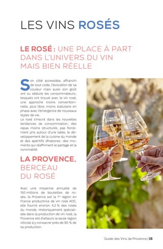 LA PROVENCE,
BERCEAU
DU ROSÉ
Avec une moyenne annuelle de
150 millions de bouteilles de ro-
sés, la Provence est la 1re
région en
France productrice de vin rosé AOC,
elle fournit environ 4,2 % des rosés
du monde. Historiquement spéciali-
sée dans la production de vin rosé, la
Provence est d’ailleurs la seule région
viticole à y consacrer près de 90 % de
sa production.
LES VINS ROSÉS
LE ROSÉ : UNE PLACE À PART
DANS L’UNIVERS DU VIN
MAIS BIEN RÉELLE
S
on côté accessible, affranchi
de tout code, l’évocation de sa
couleur mais aussi son goût
ont su séduire les consommateurs;
lesquels ont trouvé avec le vin rosé,
une approche moins convention-
nelle, plus libre, moins statutaire en
phase avec l’émergence de nouveaux
styles de vie.
Le rosé s’inscrit dans les nouvelles
tendances de consommation; des
repas moins structurés, pas forcé-
ment pris autour d’une table, le dé-
veloppement de la cuisine du monde
et des apéritifs dînatoires: des mo-
ments qui réaffirment le partage et la
convivialité.
Guide des Vins de Provence | 15
 