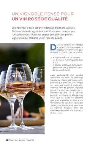UN VIGNOBLE PENSÉ POUR
UN VIN ROSÉ DE QUALITÉ
D
ans sa conduite du vignoble,
le vigneron va tenir compte de
3 facteurs déterminants pour
la production de vin rosé de qualité:
• le régime hydrique de sa vigne
• les éléments nutritifs puisés dans
le sol
• la gestion spécifique du feuillage
(protection des grappes vis-à-vis
de l’ensoleillement)
Autre particularité d’un vignoble
spécialiste du rosé: la vendange.
La date de récolte est souvent plus
précoce que pour les vins rouges.
Le raisin est cueilli à maturation
optimale afin de garantir l’équilibre
alcool / acidité. Les vendanges en
Provence se font « à la fraîche »
généralement la nuit ou à l’aube pour
éviter que les raisins ne s’altèrent,
puis sont apportées au chai à une
température la plus basse possible.
Toutes ces étapes vont permettre
au vigneron d’accéder dans des
conditions optimales à la vinification
de ses rosés.
En Provence, le rosé est ancré dans les traditions viticoles.
De la conduite du vignoble à la vinification en passant par
l’encépagement, toutes les étapes sont pensées par les
vignerons pour élaborer un vin rosé de qualité.
18 | Guide des Vins de Provence
 