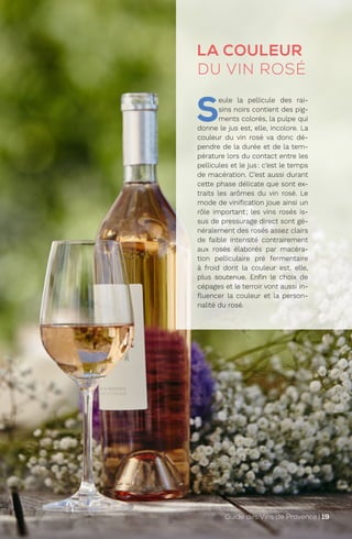 LA COULEUR
DU VIN ROSÉ
S
eule la pellicule des rai-
sins noirs contient des pig-
ments colorés, la pulpe qui
donne le jus est, elle, incolore. La
couleur du vin rosé va donc dé-
pendre de la durée et de la tem-
pérature lors du contact entre les
pellicules et le jus: c’est le temps
de macération. C’est aussi durant
cette phase délicate que sont ex-
traits les arômes du vin rosé. Le
mode de vinification joue ainsi un
rôle important; les vins rosés is-
sus de pressurage direct sont gé-
néralement des rosés assez clairs
de faible intensité contrairement
aux rosés élaborés par macéra-
tion pelliculaire pré fermentaire
à froid dont la couleur est, elle,
plus soutenue. Enfin le choix de
cépages et le terroir vont aussi in-
fluencer la couleur et la person-
nalité du rosé.
Guide des Vins de Provence | 19
 