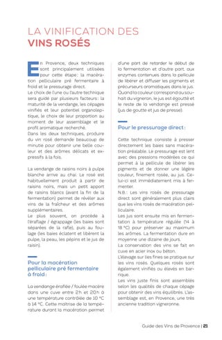 LA VINIFICATION DES
VINS ROSÉS
E
n Provence, deux techniques
sont principalement utilisées
pour cette étape: la macéra-
tion pelliculaire pré fermentaire à
froid et le pressurage direct.
Le choix de l’une ou l’autre technique
sera guidé par plusieurs facteurs: la
maturité de la vendange, les cépages
vinifiés et leur potentiel organolep-
tique, le choix de leur proportion au
moment de leur assemblage et le
profil aromatique recherché.
Dans les deux techniques, produire
du vin rosé demande beaucoup de
minutie pour obtenir une belle cou-
leur et des arômes délicats et ex-
pressifs à la fois.
La vendange de raisins noirs à pulpe
blanche arrive au chai. Le rosé est
habituellement produit à partir de
raisins noirs, mais un petit apport
de raisins blancs (avant la fin de la
fermentation) permet de révéler aux
vins de la fraîcheur et des arômes
supplémentaires.
Le plus souvent, on procède à
l’éraflage / égrappage (les baies sont
séparées de la rafle), puis au fou-
lage (les baies éclatent et libèrent la
pulpe, la peau, les pépins et le jus de
raisin).
Pour la macération
pelliculaire pré fermentaire
à froid:
La vendange éraflée / foulée macère
dans une cuve entre 2h et 20h à
une température contrôlée de 10 °C
à 14 °C. Cette maîtrise de la tempé-
rature durant la macération permet
d’une part de retarder le début de
la fermentation et d’autre part, aux
enzymes contenues dans la pellicule
de libérer et diffuser les pigments et
précurseurs aromatiques dans le jus.
Quand la couleurcorrespond au sou-
hait du vigneron, le jus est égoutté et
le reste de la vendange est pressé
(jus de goutte et jus de presse).
Pour le pressurage direct:
Cette technique consiste à presser
directement les baies sans macéra-
tion préalable. Le pressurage est lent
avec des pressions modérées ce qui
permet à la pellicule de libérer les
pigments et de donner une légère
couleur, finement rosée, au jus. Ce-
lui-ci est immédiatement mis à fer-
menter.
N.B.: Les vins rosés de pressurage
direct sont généralement plus clairs
que les vins rosés de macération pel-
liculaire.
Les jus sont ensuite mis en fermen-
tation à température régulée (14 à
18 °C) pour préserver au maximum
les arômes. La fermentation dure en
moyenne une dizaine de jours.
La conservation des vins se fait en
cuve en acier inox ou béton.
L’élevage sur lies fines se pratique sur
les vins rosés. Quelques rosés sont
également vinifiés ou élevés en bar-
rique.
Les vins juste finis sont assemblés
selon les qualités de chaque cépage
pour obtenir des vins équilibrés. L’as-
semblage est, en Provence, une très
ancienne tradition vigneronne.
Guide des Vins de Provence | 21
 