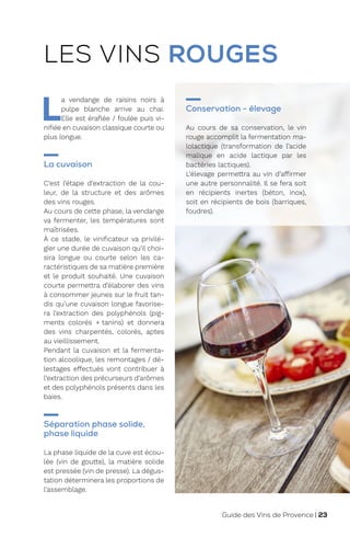L
a vendange de raisins noirs à
pulpe blanche arrive au chai.
Elle est éraflée / foulée puis vi-
nifiée en cuvaison classique courte ou
plus longue.
La cuvaison
C’est l’étape d’extraction de la cou-
leur, de la structure et des arômes
des vins rouges.
Au cours de cette phase, la vendange
va fermenter, les températures sont
maîtrisées.
À ce stade, le vinificateur va privilé-
gier une durée de cuvaison qu’il choi-
sira longue ou courte selon les ca-
ractéristiques de sa matière première
et le produit souhaité. Une cuvaison
courte permettra d’élaborer des vins
à consommer jeunes sur le fruit tan-
dis qu’une cuvaison longue favorise-
ra l’extraction des polyphénols (pig-
ments colorés + tanins) et donnera
des vins charpentés, colorés, aptes
au vieillissement.
Pendant la cuvaison et la fermenta-
tion alcoolique, les remontages / dé-
lestages effectués vont contribuer à
l’extraction des précurseurs d’arômes
et des polyphénols présents dans les
baies.
Séparation phase solide,
phase liquide
La phase liquide de la cuve est écou-
lée (vin de goutte), la matière solide
est pressée (vin de presse). La dégus-
tation déterminera les proportions de
l’assemblage.
Conservation - élevage
Au cours de sa conservation, le vin
rouge accomplit la fermentation ma-
lolactique (transformation de l’acide
malique en acide lactique par les
bactéries lactiques).
L’élevage permettra au vin d’affirmer
une autre personnalité. Il se fera soit
en récipients inertes (béton, inox),
soit en récipients de bois (barriques,
foudres).
LES VINS ROUGES
Guide des Vins de Provence | 23
 