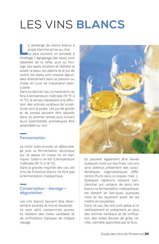 L
a vendange de raisins blancs à
pulpe blanche arrive au chai.
Le plus souvent, on procède à
l’éraflage / égrappage (les baies sont
séparées de la rafle), puis au fou-
lage (les baies éclatent et libèrent la
pulpe, la peau, les pépins et le jus de
raisin), les baies sont ensuite égout-
tées directement dans le pressoir ou
mises en cuve de macération pelli-
culaire.
Dans ce dernier cas, la macération se
fera à température maîtrisée (10 °C à
14 °C), le temps nécessaire à la diffu-
sion des arômes variétaux de la pel-
licule vers la pulpe. Les jus de goutte
et de presse peuvent être séparés
dans un premier temps puis suivant
leurs potentialités aromatiques être
assemblés ou non.
Fermentation
Le moût subit ensuite un débourba-
ge puis la fermentation alcoolique
qui se passe en cuves ou en bar-
riques. Celle-ci se fait à température
maîtrisée (10 °C à 14 °C).
Dans la grande majorité des cas, les
Vins de Provence blancs ne font pas
la fermentation malolactique.
Conservation - élevage –
dégustation
Les vins blancs peuvent être direc-
tement soutirés et mis en bouteille.
Ils sont alors consommés jeunes.
Ils révèlent des notes variétales et
de vinifications typiques de chaque
cépage.
Ils peuvent également être élevés
quelques mois sur lies fines. Les vins
ainsi obtenus présentent des carac-
téristiques organoleptiques diffé-
rentes (fruits secs, à coques, miel…).
Quelques vignerons laissent s’en-
clencher sur certains de leurs vins
blancs la fermentation malolactique,
les élèvent en barriques quelques
mois et les soutirent avant de les
mettre en bouteilles.
Dans ce cas, les vins sont aptes à un
vieillissement et présentent en plus
des arômes variétaux et de vinifica-
tion des notes douces de grillé, va-
nille, cannelle apportées par le bois.
LES VINS BLANCS
Guide des Vins de Provence | 25
 