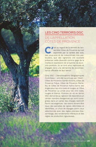 LES CINQ TERROIRS DGC
(DÉNOMINATIONS GÉOGRAPHIQUES CONTRÔLÉES)
DE L’APPELLATION
CÔTES DE PROVENCE
C’
est au regard de la densité de l’en-
semble Côtes de Provence qui est
exprimée par la variété des sols,
des sous-sols et de mésoclimats très par-
ticuliers, que des vignerons ont souhaité
préserver cette diversité comme gage de la
meilleure expression de la typicité de leurs
vins produits. Ils se sont ainsi regroupés et
engagés dans une démarche de reconnais-
sance officielle de leur terroir.
Cinq DGC - Dénominations Géographiques
Contrôlées - ont été reconnues par l’INAO :
Côtes de Provence Sainte-Victoire, Côtes de
Provence Fréjus, Côtes de Provence Pierre-
feu et Côtes de Provence Notre-Dame des
Anges pour les vins rosés et rouges, et Côtes
de Provence La Londe pour les vins rosés,
rouges et blancs. Produire un vin en terroir
DGC demande au vigneron de répondre à un
certain nombre d’exigences qui sont consi-
gnées dans un cahier des charges restrictif.
Parmi ces exigences : les raisins doivent être
issus des parcelles de vignes délimitées et
identifiées, un choix de cépages parmi ceux
sélectionnés avec des règles précises d’as-
semblage, des rendements inférieurs et des
règles de production rigoureuses.
Guide des Vins de Provence | 29
 
