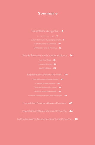 Présentation du vignoble .... 4
Le vignoble provençal .... 6
Culture de la vigne: typicité provençale .... 8
L’œnotourisme en Provence .... 10
Chiffres clés Vins de Provence .... 12
Vins de Provence: rosés, rouges et blancs .... 14
Les Vins Rosés .... 15
Les Vins Rouges .... 22
Les Vins Blancs .... 24
L’appellation Côtes de Provence .... 26
Côtes de Provence Sainte-Victoire .... 30
Côtes de Provence Fréjus .... 32
Côtes de Provence La Londe .... 34
Côtes de Provence Pierrefeu .... 36
Côtes de Provence Notre-Dame des Anges .... 38
L’appellation Coteaux d’Aix-en-Provence .... 40
L’appellation Coteaux Varois en Provence .... 44
Le Conseil Interprofessionnel des Vins de Provence .... 48
Sommaire
 