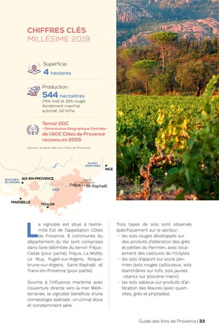 M
TOULON
NICE
ALPES-
MARITIMES
VAR
Massif
de l’Esterel
St-Raphaël
Fréjus
MARSEILLE
AIX-EN-PROVENCE
BOUCHES-
DU-RHÔNE
CHIFFRES CLÉS
MILLÉSIME 2019
Production:
544 hectolitres
(74% rosé et 26% rouge)
Rendement maximal
autorisé: 50 hl/ha
Terroir DGC
- Dénomination Géographique Contrôlée -
de l’AOC Côtes de Provence
reconnu en 2005
L
e vignoble est situé à l’extré-
mité Est de l’appellation Côtes
de Provence. 8 communes du
département du Var sont comprises
dans l’aire délimitée du terroir Fréjus:
Callas (pour partie), Fréjus, La Motte,
Le Muy, Puget-sur-Argens, Roque-
brune-sur-Argens, Saint-Raphaël et
Trans-en-Provence (pour partie).
Soumis à l’influence maritime avec
l’ouverture directe vers la mer Médi-
terranée, le vignoble bénéficie d’une
climatologie spéciale: un climat doux
et constamment aéré.
Trois types de sols sont observés
spécifiquement sur le secteur:
• les sols rouges développés sur
des produits d’altération des grès
et pélites du Permien, avec loca-
lement des cailloutis de rhiolytes
• les sols d’apport sur socle per-
mien (sols rouges caillouteux, sols
blanchâtres sur tufs, sols jaunes
–blancs sur pliocène marin)
• les sols sableux sur produits d’al-
tération des Maures (avec quart-
zites, grès et phyllades).
(source: syndicat des vins Côtes de Provence)
Superficie:
4 hectares
Guide des Vins de Provence | 33
 